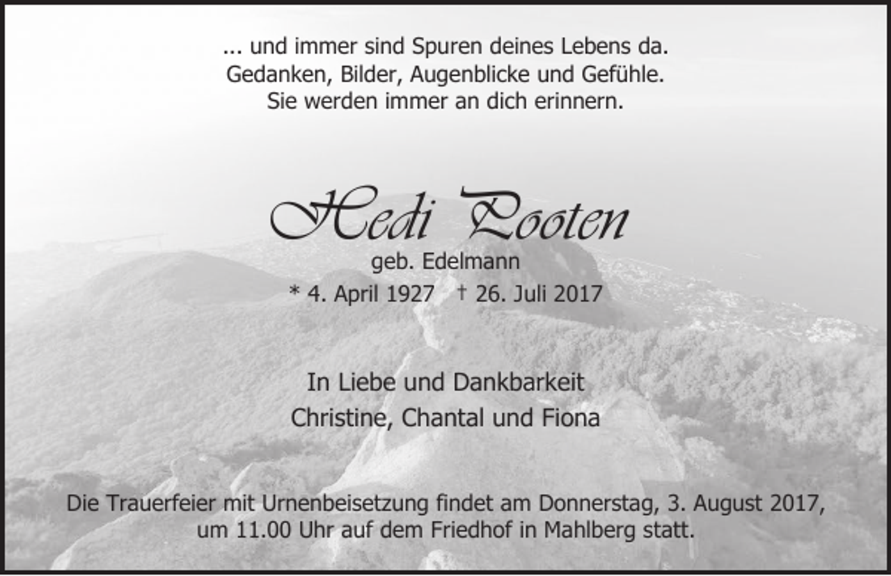 <p>... und immer sind Spuren deines Lebens da.<br />Gedanken, Bilder, Augenblicke und Gefühle.<br />Sie werden immer an dich erinnern.</p><p>Hedi Pooten<br />geb. Edelmann<br />* 4. April 1927 † 26. Juli 2017</p><p>In Liebe und Dankbarkeit<br />Christine, Chantal und Fiona<br />Die Trauerfeier mit Urnenbeisetzung findet am Donnerstag, 3. August 2017,<br />um 11.00 Uhr auf dem Friedhof in Mahlberg statt.</p>