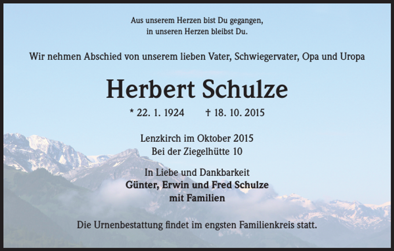 <p>Aus unserem Herzen bist Du gegangen,<br />in unseren Herzen bleibst Du.</p><p>Wir nehmen Abschied von unserem lieben Vater, Schwiegervater, Opa und Uropa</p><p>Herbert Schulze<br />* 22. 1. 1924 † 18. 10. 2015<br />Lenzkirch im Oktober 2015<br />Bei der Ziegelhütte 10<br />In Liebe und Dankbarkeit<br />Günter, Erwin und Fred Schulze<br />mit Familien<br />Die Urnenbestattung findet im engsten Familienkreis statt.</p>