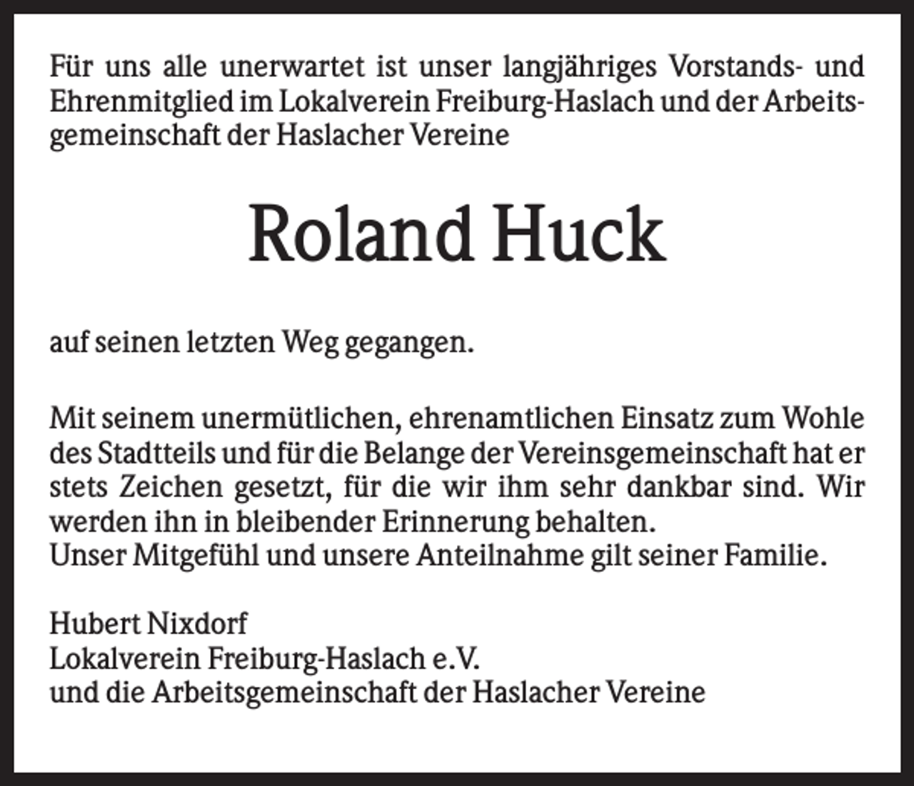 <p>Für uns alle unerwartet ist unser langjähriges Vorstands- und<br />Ehrenmitglied im Lokalverein Freiburg-Haslach und der Arbeitsgemeinschaft der Haslacher Vereine</p><p>Roland Huck<br />auf seinen letzten Weg gegangen.<br />Mit seinem unermütlichen, ehrenamtlichen Einsatz zum Wohle<br />des Stadtteils und für die Belange der Vereinsgemeinschaft hat er<br />stets Zeichen gesetzt, für die wir ihm sehr dankbar sind. Wir<br />werden ihn in bleibender Erinnerung behalten.<br />Unser Mitgefühl und unsere Anteilnahme gilt seiner Familie.<br />Hubert Nixdorf<br />Lokalverein Freiburg-Haslach e.V.<br />und die Arbeitsgemeinschaft der Haslacher Vereine</p><p>.</p>