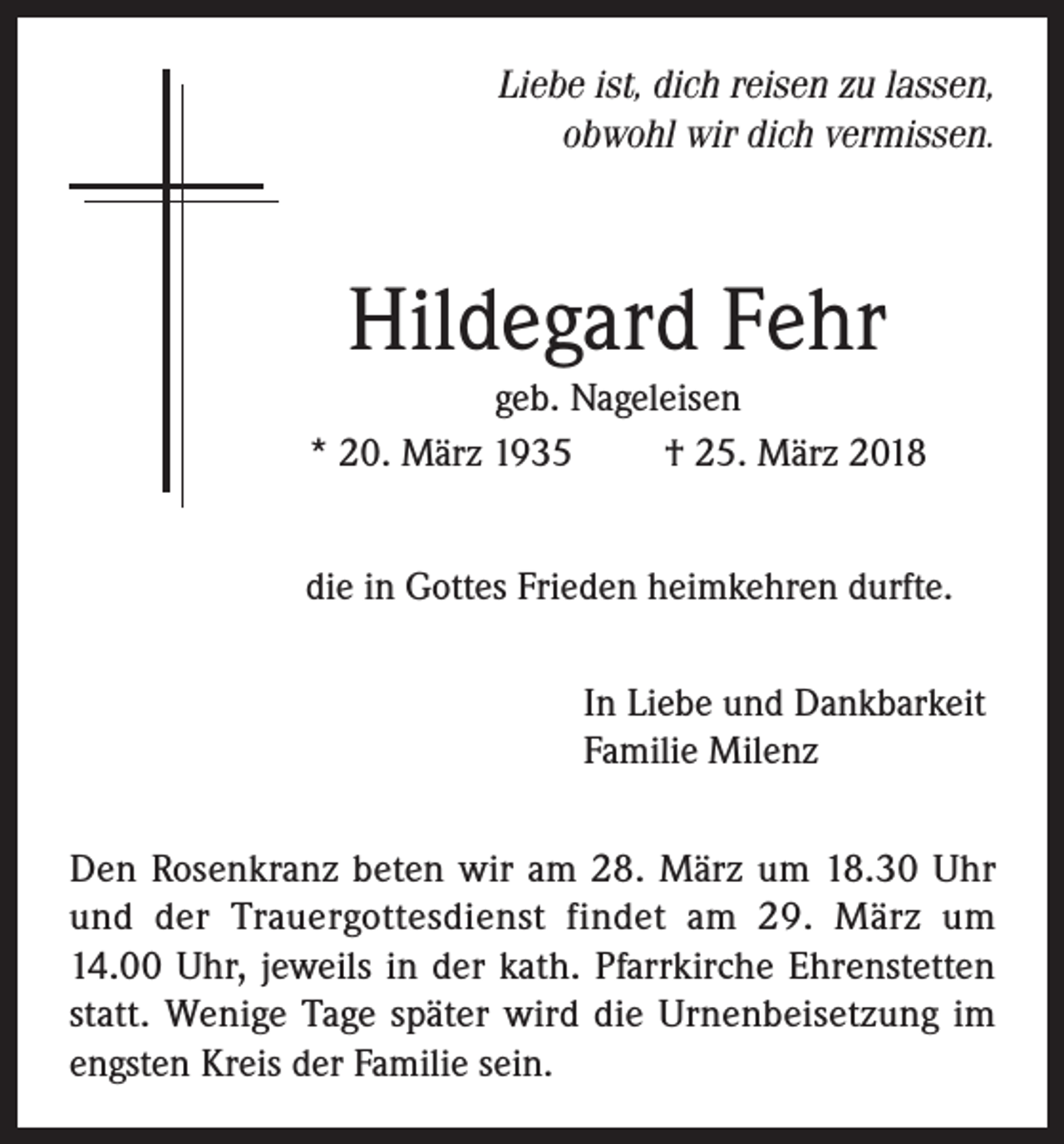 <p>Liebe ist, dich reisen zu lassen,<br />obwohl wir dich vermissen.</p><p>Hildegard Fehr<br />geb. Nageleisen<br />* 20. März 1935<br />† 25. März 2018<br />die in Gottes Frieden heimkehren durfte.<br />In Liebe und Dankbarkeit<br />Familie Milenz<br />Den Rosenkranz beten wir am 28. März um 18.30 Uhr<br />und der Trauergottesdienst findet am 29. März um<br />14.00 Uhr, jeweils in der kath. Pfarrkirche Ehrenstetten<br />statt. Wenige Tage später wird die Urnenbeisetzung im<br />engsten Kreis der Familie sein.</p>