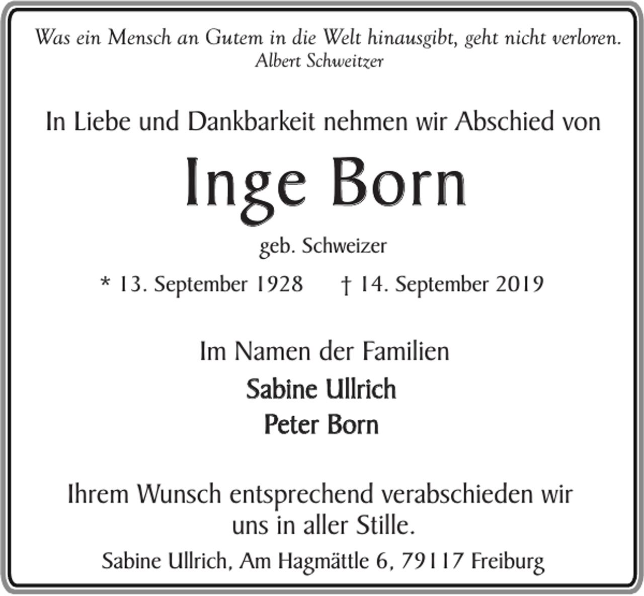 <p>Was ein Mensch an Gutem in die Welt hinausgibt, geht nicht verloren.<br />Albert Schweitzer</p><p>In Liebe und Dankbarkeit nehmen wir Abschied von</p><p>Inge Born<br />geb. Schweizer</p><p>* 13. September 1928</p><p>† 14. September 2019</p><p>Im Namen der Familien<br />Sabine Ullrich<br />Peter Born<br />Ihrem Wunsch entsprechend verabschieden wir<br />uns in aller Stille.<br />Sabine Ullrich, Am Hagmättle 6, 79117 Freiburg</p>