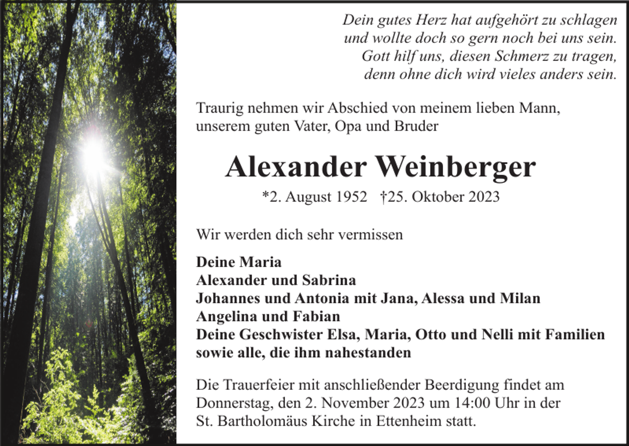 <p>Dein gutes Herz hat aufgehört zu schlagen<br />und wollte doch so gern noch bei uns sein.<br />Gott hilf uns, diesen Schmerz zu tragen,<br />denn ohne dich wird vieles anders sein.<br />Traurig nehmen wir Abschied von meinem lieben Mann,<br />unserem guten Vater, Opa und Bruder</p><p>Alexander Weinberger<br />*2. August 1952 †25. Oktober 2023<br />Wir werden dich sehr vermissen<br />Deine Maria<br />Alexander und Sabrina<br />Johannes und Antonia mit Jana, Alessa und Milan<br />Angelina und Fabian<br />Deine Geschwister Elsa, Maria, Otto und Nelli mit Familien<br />sowie alle, die ihm nahestanden<br />Die Trauerfeier mit anschließender Beerdigung findet am<br />Donnerstag, den 2. November 2023 um 14:00 Uhr in der<br />St. Bartholomäus Kirche in Ettenheim statt.</p>