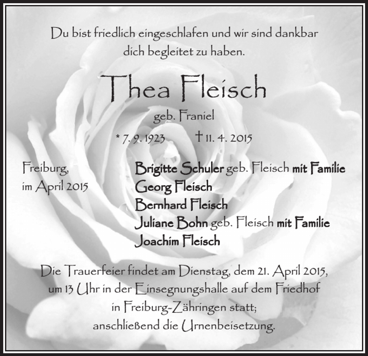 <p>Du bist friedlich eingeschlafen und wir sind dankbar<br />dich begleitet zu haben.</p><p>Thea Fleisch<br />geb. Franiel<br />* 7. 9. 1923 † 11. 4. 2015</p><p>Freiburg,<br />im April 2015</p><p>Brigitte Schuler geb. Fleisch mit Familie<br />Georg Fleisch<br />Bernhard Fleisch<br />Juliane Bohn geb. Fleisch mit Familie<br />Joachim Fleisch</p><p>Die Trauerfeier findet am Dienstag, dem 21. April 2015,<br />um 13 Uhr in der Einsegnungshalle auf dem Friedhof<br />in Freiburg-Zähringen statt;<br />anschließend die Urnenbeisetzung.</p>