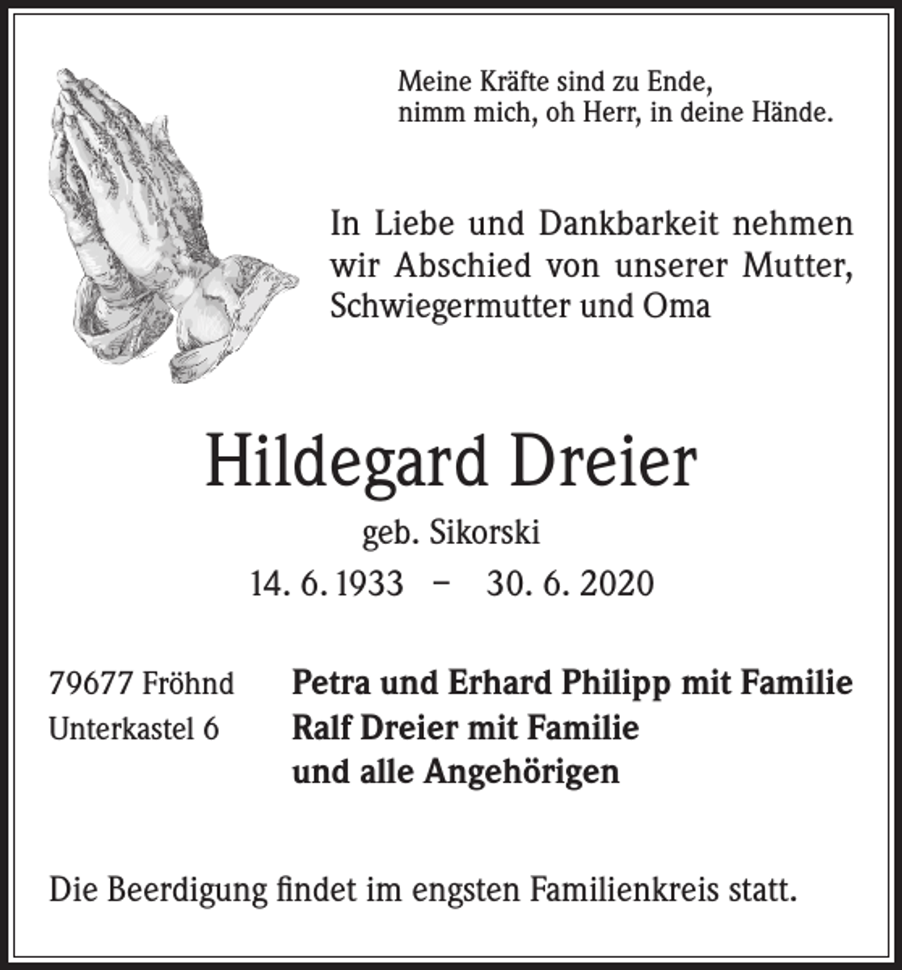 <p>Meine Kräfte sind zu Ende,<br />nimm mich, oh Herr, in deine Hände.</p><p>In Liebe und Dankbarkeit nehmen<br />wir Abschied von unserer Mutter,<br />Schwiegermutter und Oma</p><p>Hildegard Dreier<br />geb. Sikorski<br />14. 6. 1933 – 30. 6. 2020<br />79677 Fröhnd<br />Unterkastel 6</p><p>Petra und Erhard Philipp mit Familie<br />Ralf Dreier mit Familie<br />und alle Angehörigen</p><p>Die Beerdigung findet im engsten Familienkreis statt.</p>