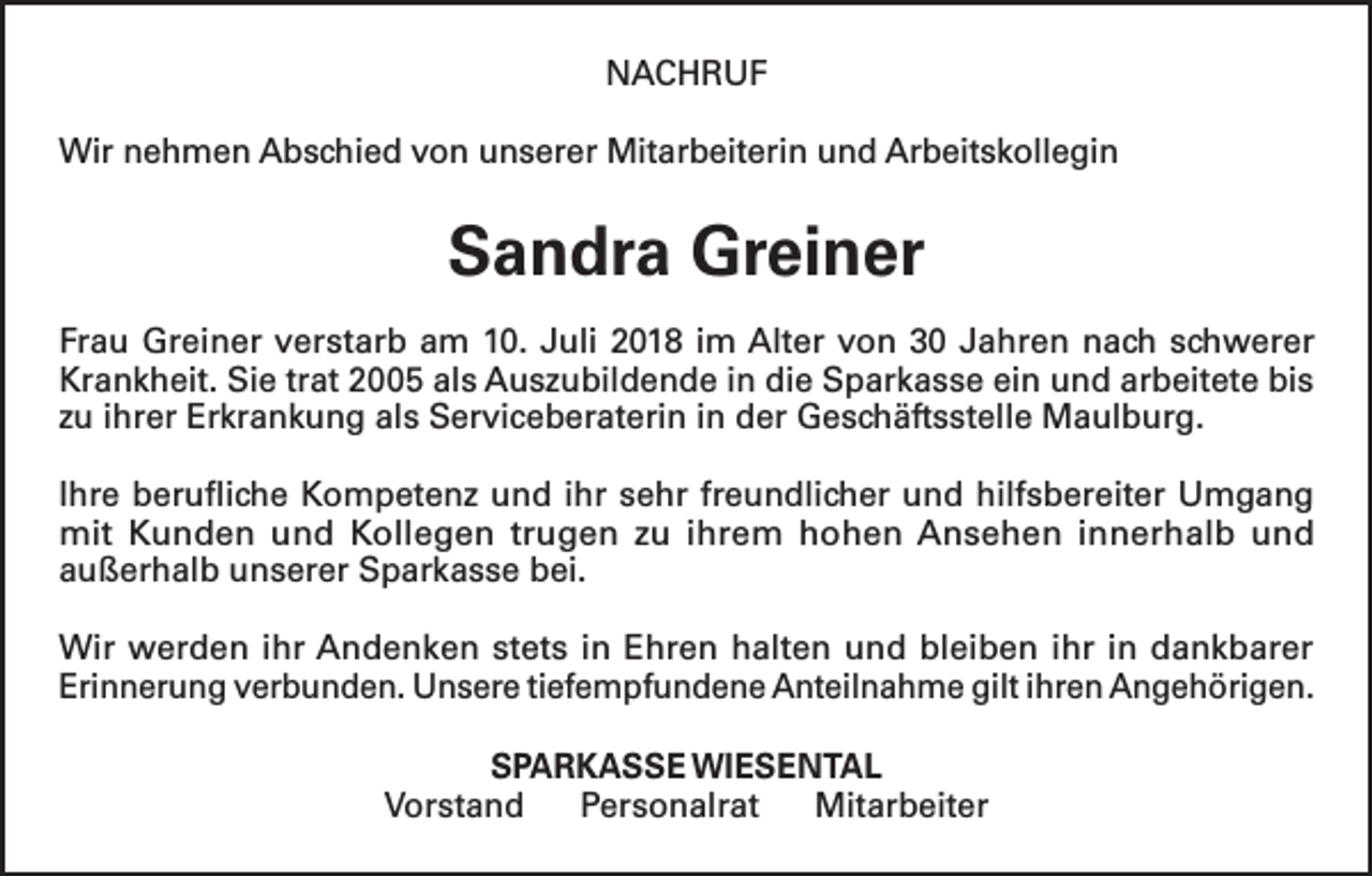 <p>NACHRUF<br />Wir nehmen Abschied von unserer Mitarbeiterin und Arbeitskollegin</p><p>Sandra Greiner<br />Frau Greiner verstarb am 10. Juli 2018 im Alter von 30 Jahren nach schwerer<br />Krankheit. Sie trat 2005 als Auszubildende in die Sparkasse ein und arbeitete bis<br />zu ihrer Erkrankung als Serviceberaterin in der Geschäftsstelle Maulburg.<br />Ihre berufliche Kompetenz und ihr sehr freundlicher und hilfsbereiter Umgang<br />mit Kunden und Kollegen trugen zu ihrem hohen Ansehen innerhalb und<br />außerhalb unserer Sparkasse bei.<br />Wir werden ihr Andenken stets in Ehren halten und bleiben ihr in dankbarer<br />Erinnerung verbunden. Unsere tiefempfundene Anteilnahme gilt ihren Angehörigen.<br />SPARKASSE WIESENTAL<br />Vorstand<br />Personalrat<br />Mitarbeiter</p>