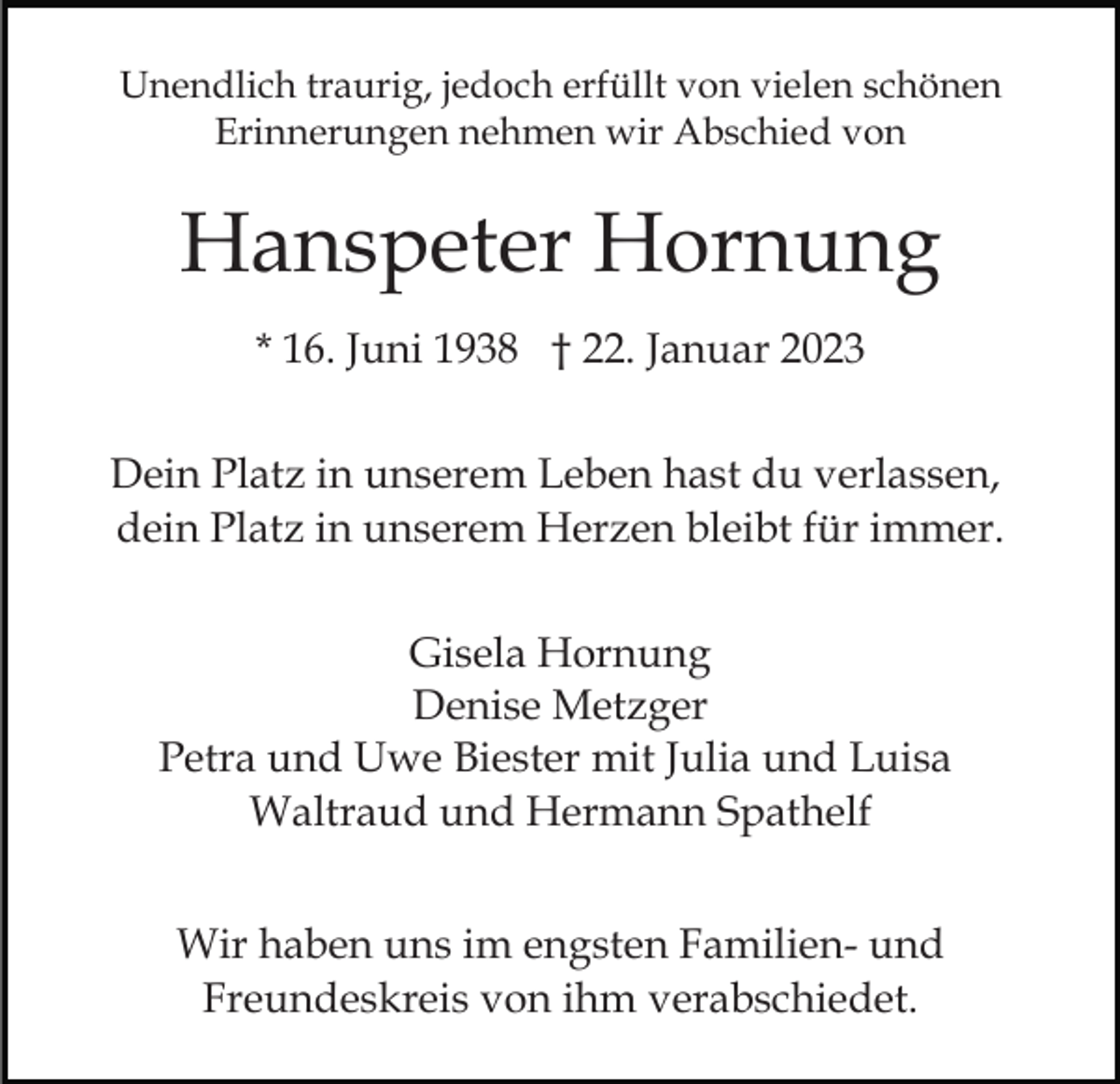 <p>Unendlich traurig, jedoch erfüllt von vielen schönen<br />Erinnerungen nehmen wir Abschied von</p><p>Hanspeter Hornung<br />* 16. Juni 1938 † 22. Januar 2023<br />Dein Platz in unserem Leben hast du verlassen,<br />dein Platz in unserem Herzen bleibt für immer.<br />Gisela Hornung<br />Denise Metzger<br />Petra und Uwe Biester mit Julia und Luisa<br />Waltraud und Hermann Spathelf<br />Wir haben uns im engsten Familien- und<br />Freundeskreis von ihm verabschiedet.</p>