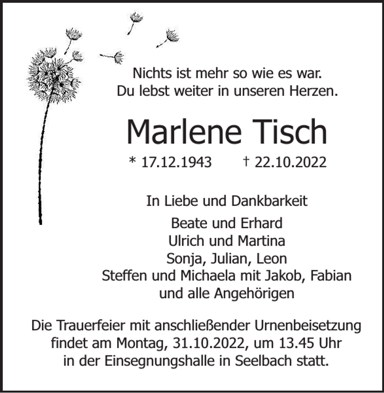 <p>Nichts ist mehr so wie es war.<br />Du lebst weiter in unseren Herzen.</p><p>Marlene Tisch<br />* 17.12.1943</p><p>† 22.10.2022</p><p>In Liebe und Dankbarkeit<br />Beate und Erhard<br />Ulrich und Martina<br />Sonja, Julian, Leon<br />Steffen und Michaela mit Jakob, Fabian<br />und alle Angehörigen<br />Die Trauerfeier mit anschließender Urnenbeisetzung<br />findet am Montag, 31.10.2022, um 13.45 Uhr<br />in der Einsegnungshalle in Seelbach statt.</p>