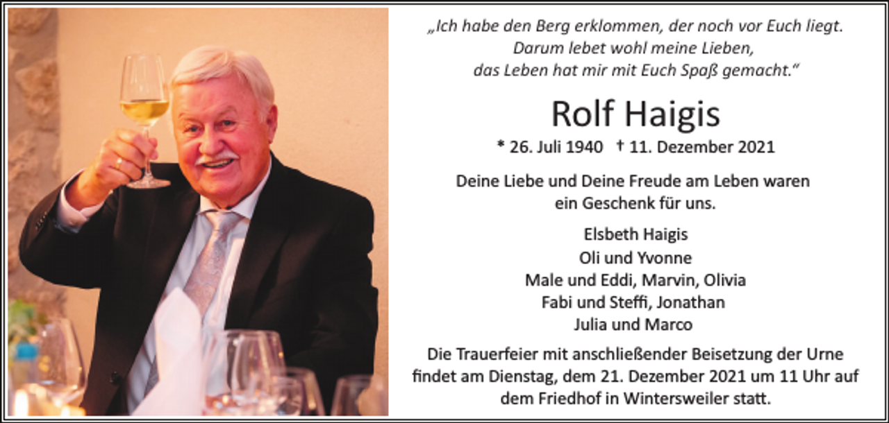 <p>„Ich habe den Berg erklommen, der noch vor Euch liegt.<br />Darum lebet wohl meine Lieben,<br />das Leben hat mir mit Euch Spaß gemacht.“</p><p>Rolf Haigis<br />* 26. Juli 1940 † 11. Dezember 2021<br />Deine Liebe und Deine Freude am Leben waren<br />ein Geschenk für uns.<br />Elsbeth Haigis<br />Oli und Yvonne<br />Male und Eddi, Marvin, Olivia<br />Fabi und Steﬃ, Jonathan<br />Julia und Marco<br />Die Trauerfeier mit anschließender Beisetzung der Urne<br />ﬁndet am Dienstag, dem 21. Dezember 2021 um 11 Uhr auf<br />dem Friedhof in Wintersweiler sta�.</p>