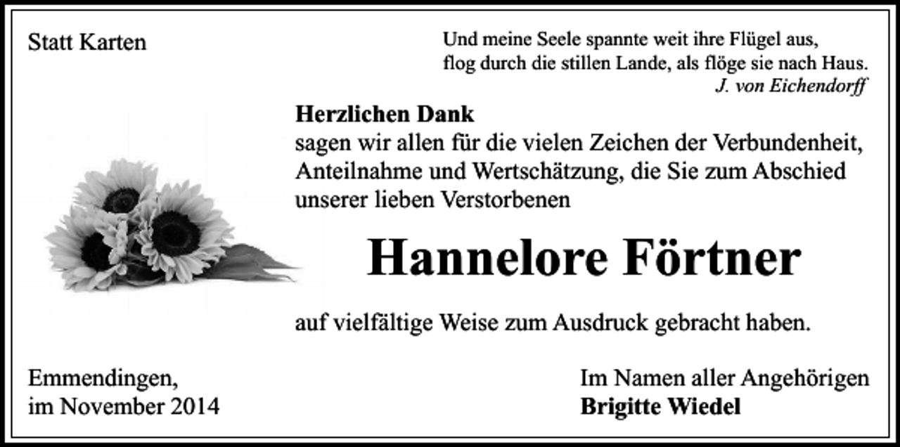 <p>Statt Karten</p><p>Und meine Seele spannte weit ihre Flügel aus,<br />flog durch die stillen Lande, als flöge sie nach Haus.<br />J. von Eichendorff</p><p>Herzlichen Dank<br />sagen wir allen für die vielen Zeichen der Verbundenheit,<br />Anteilnahme und Wertschätzung, die Sie zum Abschied<br />unserer lieben Verstorbenen</p><p>Hannelore Förtner<br />auf vielfältige Weise zum Ausdruck gebracht haben.<br />Emmendingen,<br />im November 2014</p><p>Im Namen aller Angehörigen<br />Brigitte Wiedel</p>
