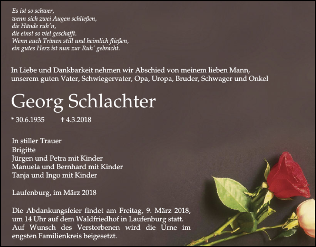 <p>Es ist so schwer,<br />wenn sich zwei Augen schließen,<br />die Hände ruh'n,<br />die einst so viel geschafft.<br />Wenn auch Tränen still und heimlich fließen,<br />ein gutes Herz ist nun zur Ruh' gebracht.</p><p>In Liebe und Dankbarkeit nehmen wir Abschied von meinem lieben Mann,<br />unserem guten Vater, Schwiegervater, Opa, Uropa, Bruder, Schwager und Onkel</p><p>Georg Schlachter<br />* 30.6.1935</p><p>† 4.3.2018</p><p>In stiller Trauer<br />Brigitte<br />Jürgen und Petra mit Kinder<br />Manuela und Bernhard mit Kinder<br />Tanja und Ingo mit Kinder<br />Laufenburg, im März 2018<br />Die Abdankungsfeier findet am Freitag, 9. März 2018,<br />um 14 Uhr auf dem Waldfriedhof in Laufenburg statt.<br />Auf Wunsch des Verstorbenen wird die Urne im<br />engsten Familienkreis beigesetzt.</p>