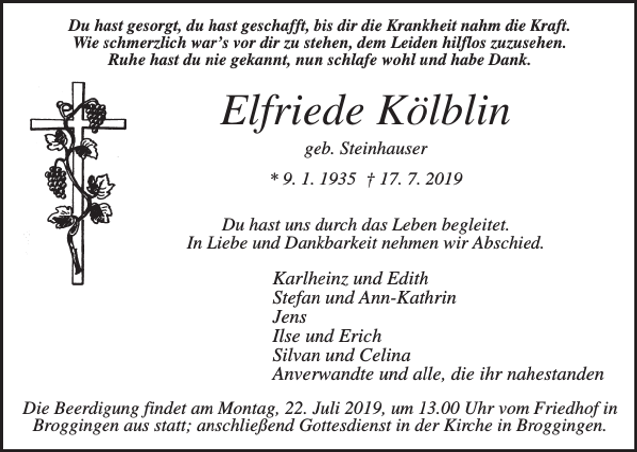 <p>Du hast gesorgt, du hast geschafft, bis dir die Krankheit nahm die Kraft.<br />Wie schmerzlich war’s vor dir zu stehen, dem Leiden hilflos zuzusehen.<br />Ruhe hast du nie gekannt, nun schlafe wohl und habe Dank.</p><p>Elfriede Kölblin<br />geb. Steinhauser<br />* 9. 1. 1935 † 17. 7. 2019<br />Du hast uns durch das Leben begleitet.<br />In Liebe und Dankbarkeit nehmen wir Abschied.</p><p>Karlheinz und Edith<br />Stefan und Ann-Kathrin<br />Jens<br />Ilse und Erich<br />Silvan und Celina<br />Anverwandte und alle, die ihr nahestanden<br />Die Beerdigung findet am Montag, 22. Juli 2019, um 13.00 Uhr vom Friedhof in<br />Broggingen aus statt; anschließend Gottesdienst in der Kirche in Broggingen.</p>