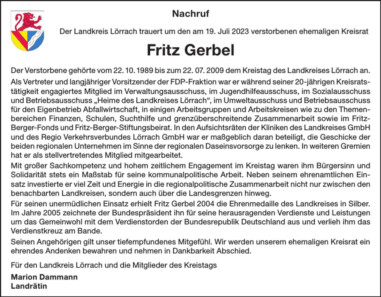 <p>Nachruf<br />Der Landkreis Lörrach trauert um den am 19. Juli 2023 verstorbenen ehemaligen Kreisrat</p><p>Fritz Gerbel<br />Der Verstorbene gehörte vom 22. 10. 1989 bis zum 22. 07. 2009 dem Kreistag des Landkreises Lörrach an.<br />Als Vertreter und langjähriger Vorsitzender der FDP-Fraktion war er während seiner 20-jährigen Kreisratstätigkeit engagiertes Mitglied im Verwaltungsausschuss, im Jugendhilfeausschuss, im Sozialausschuss<br />und Betriebsausschuss „Heime des Landkreises Lörrach“, im Umweltausschuss und Betriebsausschuss<br />für den Eigenbetrieb Abfallwirtschaft, in einigen Arbeitsgruppen und Arbeitskreisen wie zu den Themenbereichen Finanzen, Schulen, Suchthilfe und grenzüberschreitende Zusammenarbeit sowie im FritzBerger-Fonds und Fritz-Berger-Stiftungsbeirat. In den Aufsichtsräten der Kliniken des Landkreises GmbH<br />und des Regio Verkehrsverbundes Lörrach GmbH war er maßgeblich daran beteiligt, die Geschicke der<br />beiden regionalen Unternehmen im Sinne der regionalen Daseinsvorsorge zu lenken. In weiteren Gremien<br />hat er als stellvertretendes Mitglied mitgearbeitet.<br />Mit großer Sachkompetenz und hohem zeitlichem Engagement im Kreistag waren ihm Bürgersinn und<br />Solidarität stets ein Maßstab für seine kommunalpolitische Arbeit. Neben seinem ehrenamtlichen Einsatz investierte er viel Zeit und Energie in die regionalpolitische Zusammenarbeit nicht nur zwischen den<br />benachbarten Landkreisen, sondern auch über die Landesgrenzen hinweg.<br />Für seinen unermüdlichen Einsatz erhielt Fritz Gerbel 2004 die Ehrenmedaille des Landkreises in Silber.<br />Im Jahre 2005 zeichnete der Bundespräsident ihn für seine herausragenden Verdienste und Leistungen<br />um das Gemeinwohl mit dem Verdienstorden der Bundesrepublik Deutschland aus und verlieh ihm das<br />Verdienstkreuz am Bande.<br />Seinen Angehörigen gilt unser tiefempfundenes Mitgefühl. Wir werden unserem ehemaligen Kreisrat ein<br />ehrendes Andenken bewahren und nehmen in Dankbarkeit Abschied.<br />Für den Landkreis Lörrach und die Mitglieder des Kreistags<br />Marion Dammann<br />Landrätin</p>
