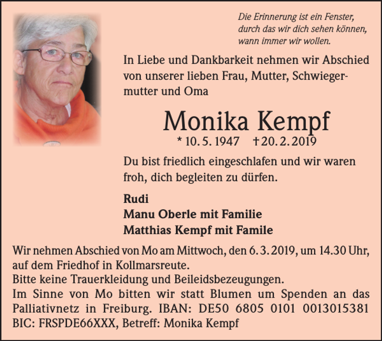 <p>Die Erinnerung ist ein Fenster,<br />durch das wir dich sehen können,<br />wann immer wir wollen.</p><p>In Liebe und Dankbarkeit nehmen wir Abschied<br />von unserer lieben Frau, Mutter, Schwiegermutter und Oma</p><p>Monika Kempf<br />* 10. 5. 1947</p><p>† 20. 2. 2019</p><p>Du bist friedlich eingeschlafen und wir waren<br />froh, dich begleiten zu dürfen.<br />Rudi<br />Manu Oberle mit Familie<br />Matthias Kempf mit Famile<br />Wir nehmen Abschied von Mo am Mittwoch, den 6. 3. 2019, um 14.30 Uhr,<br />auf dem Friedhof in Kollmarsreute.<br />Bitte keine Trauerkleidung und Beileidsbezeugungen.<br />Im Sinne von Mo bitten wir statt Blumen um Spenden an das<br />Palliativnetz in Freiburg. IBAN: DE50 6805 0101 0013015381<br />BIC: FRSPDE66XXX, Betreff: Monika Kempf</p>