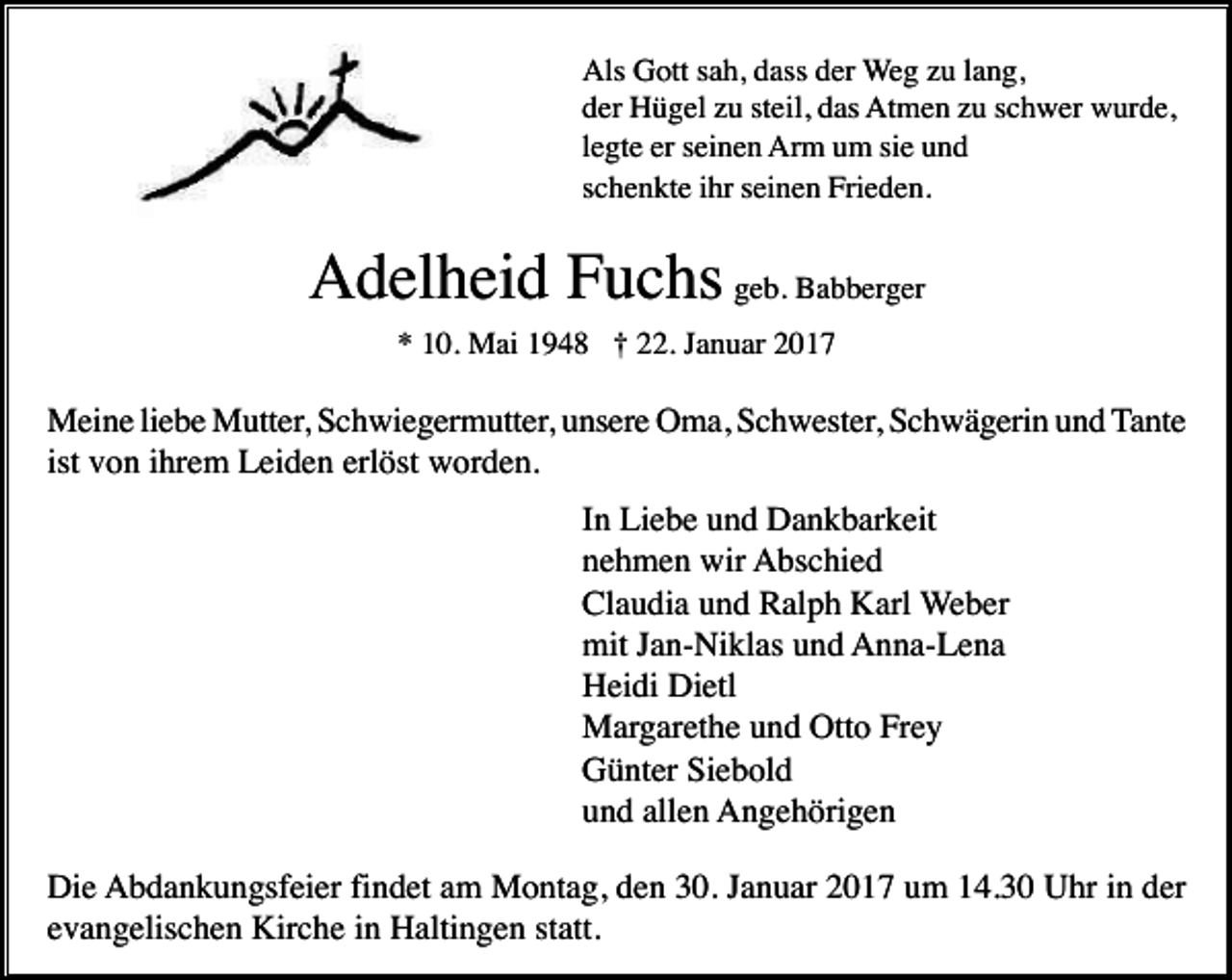 <p>Als Gott sah, dass der Weg zu lang,<br />der Hügel zu steil, das Atmen zu schwer wurde,<br />legte er seinen Arm um sie und<br />schenkte ihr seinen Frieden.</p><p>Adelheid Fuchs geb. Babberger<br />* 10. Mai 1948 † 22. Januar 2017</p><p>Meine liebe Mutter, Schwiegermutter, unsere Oma, Schwester, Schwägerin und Tante<br />ist von ihrem Leiden erlöst worden.<br />In Liebe und Dankbarkeit<br />nehmen wir Abschied<br />Claudia und Ralph Karl Weber<br />mit Jan-Niklas und Anna-Lena<br />Heidi Dietl<br />Margarethe und Otto Frey<br />Günter Siebold<br />und allen Angehörigen<br />Die Abdankungsfeier findet am Montag, den 30. Januar 2017 um 14.30 Uhr in der<br />evangelischen Kirche in Haltingen statt.</p>
