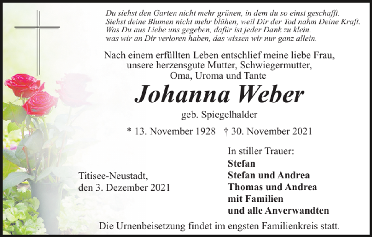 <p>Du siehst den Garten nicht mehr grünen, in dem du so einst geschafft.<br />Siehst deine Blumen nicht mehr blühen, weil Dir der Tod nahm Deine Kraft.<br />Was Du aus Liebe uns gegeben, dafür ist jeder Dank zu klein.<br />was wir an Dir verloren haben, das wissen wir nur ganz allein.</p><p>Nach einem erfüllten Leben entschlief meine liebe Frau,<br />unsere herzensgute Mutter, Schwiegermutter,<br />Oma, Uroma und Tante</p><p>Johanna Weber<br />geb. Spiegelhalder</p><p>* 13. November 1928 † 30. November 2021<br />In stiller Trauer:<br />Stefan<br />Stefan und Andrea<br />Titisee-Neustadt,<br />Thomas und Andrea<br />den 3. Dezember 2021<br />mit Familien<br />und alle Anverwandten<br />Die Urnenbeisetzung findet im engsten Familienkreis statt.</p>