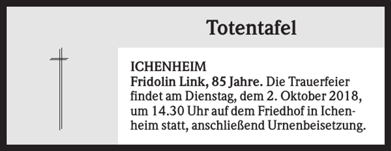 <p>Totentafel<br />ICHENHEIM<br />Fridolin Link, 85 Jahre. Die Trauerfeier<br />findet am Dienstag, dem 2. Oktober 2018,<br />um 14.30 Uhr auf dem Friedhof in Ichenheim statt, anschließend Urnenbeisetzung.</p>