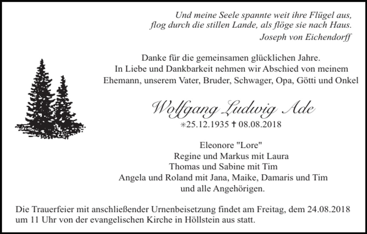 <p>Und meine Seele spannte weit ihre Flügel aus,<br />flog durch die stillen Lande, als flöge sie nach Haus.<br />Joseph von Eichendorff<br />Danke für die gemeinsamen glücklichen Jahre.<br />In Liebe und Dankbarkeit nehmen wir Abschied von meinem<br />Ehemann, unserem Vater, Bruder, Schwager, Opa, Götti und Onkel</p><p>Wolfgang Ludwig Ade<br />✳25.12.1935</p><p>Tod082.eps</p><p>✝ 08.08.2018</p><p>Eleonore "Lore"<br />Regine<br />und Markus<br />Tod083<br />Tod084mit Laura Tod085.eps<br />Thomas und Sabine mit Tim<br />Angela und Roland mit Jana, Maike, Damaris und Tim<br />und alle Angehörigen.</p><p>Die Trauerfeier mit anschließender Urnenbeisetzung findet am Freitag, dem 24.08.2018 64<br />TRAUERANZEIGEN (Stand 05/05)<br />um 11 Uhr von der evangelischen Kirche in Höllstein aus statt.</p>