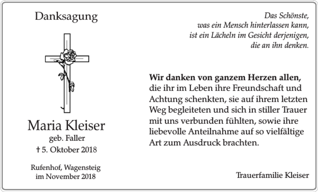 <p>Danksagung</p><p>Maria Kleiser<br />geb. Faller<br />† 5. Oktober 2018</p><p>Rufenhof, Wagensteig<br />im November 2018</p><p>Das Schönste,<br />was ein Mensch hinterlassen kann,<br />ist ein Lächeln im Gesicht derjenigen,<br />die an ihn denken.</p><p>Wir danken von ganzem Herzen allen,<br />die ihr im Leben ihre Freundschaft und<br />Achtung schenkten, sie auf ihrem letzten<br />Weg begleiteten und sich in stiller Trauer<br />mit uns verbunden fühlten, sowie ihre<br />liebevolle Anteilnahme auf so vielfältige<br />Art zum Ausdruck brachten.<br />Trauerfamilie Kleiser</p>