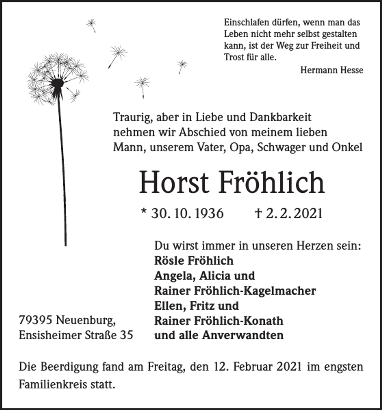 <p>Einschlafen dürfen, wenn man das<br />Leben nicht mehr selbst gestalten<br />kann, ist der Weg zur Freiheit und<br />Trost für alle.</p><p>Hermann Hesse</p><p>Traurig, aber in Liebe und Dankbarkeit<br />nehmen wir Abschied von meinem lieben<br />Mann, unserem Vater, Opa, Schwager und Onkel</p><p>Horst Fröhlich<br />* 30. 10. 1936 † 2. 2. 2021</p><p>79395 Neuenburg,<br />Ensisheimer Straße 35</p><p>Du wirst immer in unseren Herzen sein:<br />Rösle Fröhlich<br />Angela, Alicia und<br />Rainer Fröhlich-Kagelmacher<br />Ellen, Fritz und<br />Rainer Fröhlich-Konath<br />und alle Anverwandten</p><p>Die Beerdigung fand am Freitag, den 12. Februar 2021 im engsten<br />Familienkreis statt.</p>