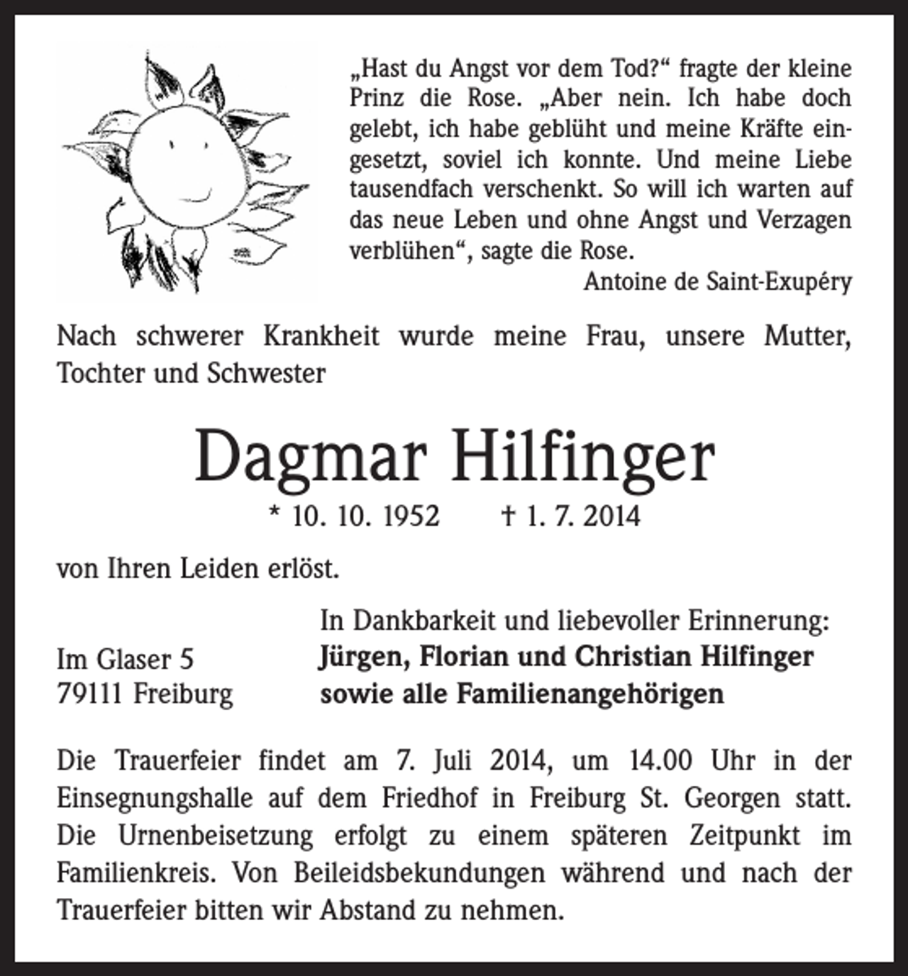 <p>„Hast du Angst vor dem Tod?“ fragte der kleine<br />Prinz die Rose. „Aber nein. Ich habe doch<br />gelebt, ich habe geblüht und meine Kräfte ein­<br />gesetzt, soviel ich konnte. Und meine Liebe<br />tausendfach verschenkt. So will ich warten auf<br />das neue Leben und ohne Angst und Verzagen<br />verblühen“, sagte die Rose.</p><p>Antoine de Saint-Exupéry</p><p>Nach schwerer Krankheit wurde meine Frau, unsere Mutter,­<br />Tochter und Schwester</p><p>Dagmar Hilfinger<br />* 10. 10. 1952 † 1. 7. 2014</p><p>von Ihren Leiden erlöst.<br />Im Glaser 5<br />79111 Freiburg</p><p>In Dankbarkeit und liebevoller Erinnerung:<br />Jürgen, Florian und Christian Hilfinger<br />sowie alle Familienangehörigen</p><p>Die Trauerfeier findet am 7. Juli 2014, um 14.00 Uhr in der<br />Einsegnungshalle auf dem Friedhof in Freiburg St. Georgen statt.<br />Die Urnenbeisetzung erfolgt zu einem späteren Zeitpunkt im<br />­Familienkreis. Von Beileidsbekundungen während und nach der<br />Trauerfeier bitten wir Abstand zu nehmen.</p>
