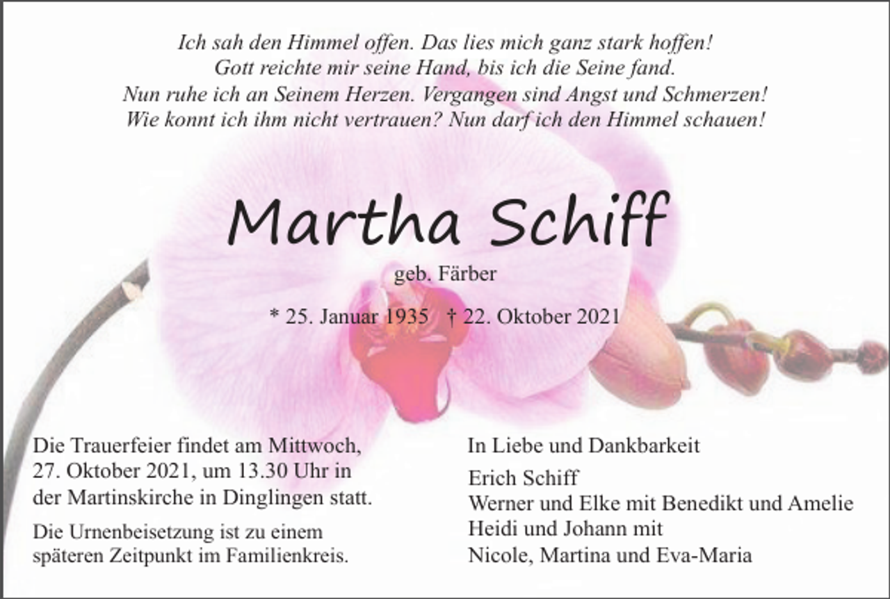 <p>Ich sah den Himmel offen. Das lies mich ganz stark hoffen!<br />Gott reichte mir seine Hand, bis ich die Seine fand.<br />Nun ruhe ich an Seinem Herzen. Vergangen sind Angst und Schmerzen!<br />Wie konnt ich ihm nicht vertrauen? Nun darf ich den Himmel schauen!</p><p>Martha Schiff<br />geb. Färber<br />* 25. Januar 1935 † 22. Oktober 2021</p><p>Die Trauerfeier findet am Mittwoch,<br />27. Oktober 2021, um 13.30 Uhr in<br />der Martinskirche in Dinglingen statt.<br />Die Urnenbeisetzung ist zu einem<br />späteren Zeitpunkt im Familienkreis.</p><p>In Liebe und Dankbarkeit<br />Erich Schiff<br />Werner und Elke mit Benedikt und Amelie<br />Heidi und Johann mit<br />Nicole, Martina und Eva-Maria</p>