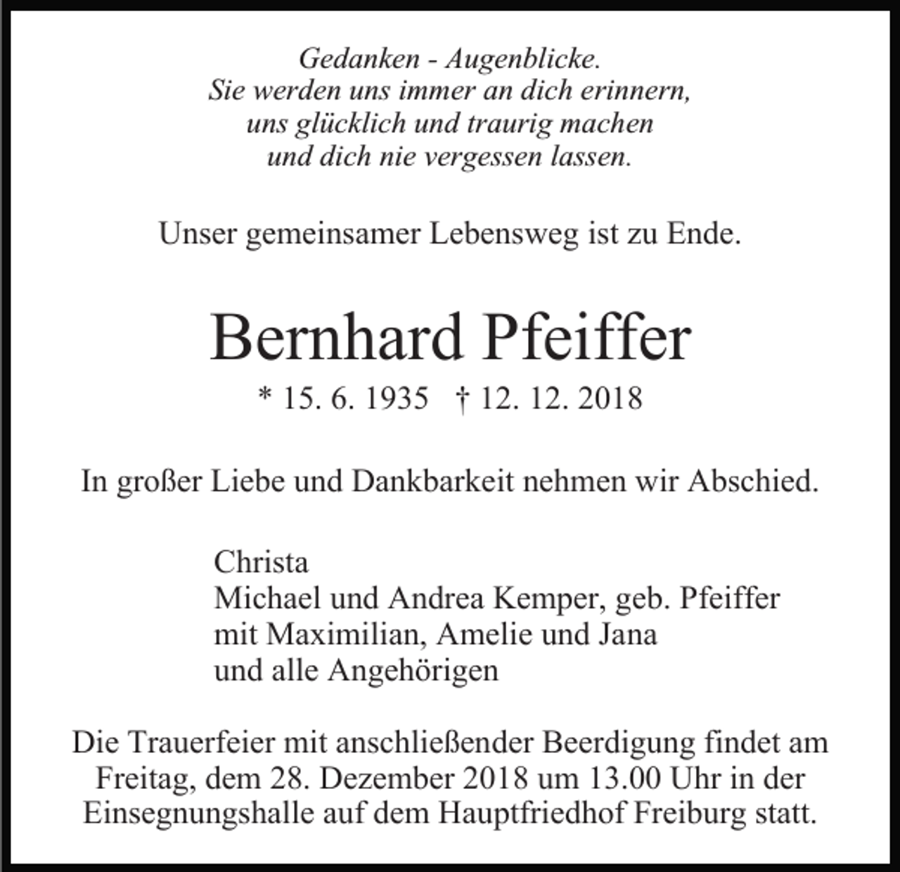 <p>Gedanken - Augenblicke.<br />Sie werden uns immer an dich erinnern,<br />uns glücklich und traurig machen<br />und dich nie vergessen lassen.</p><p>Unser gemeinsamer Lebensweg ist zu Ende.</p><p>Bernhard Pfeiffer<br />* 15. 6. 1935 † 12. 12. 2018</p><p>In großer Liebe und Dankbarkeit nehmen wir Abschied.<br />Christa<br />Michael und Andrea Kemper, geb. Pfeiffer<br />mit Maximilian, Amelie und Jana<br />und alle Angehörigen<br />Die Trauerfeier mit anschließender Beerdigung findet am<br />Freitag, dem 28. Dezember 2018 um 13.00 Uhr in der<br />Einsegnungshalle auf dem Hauptfriedhof Freiburg statt.</p>