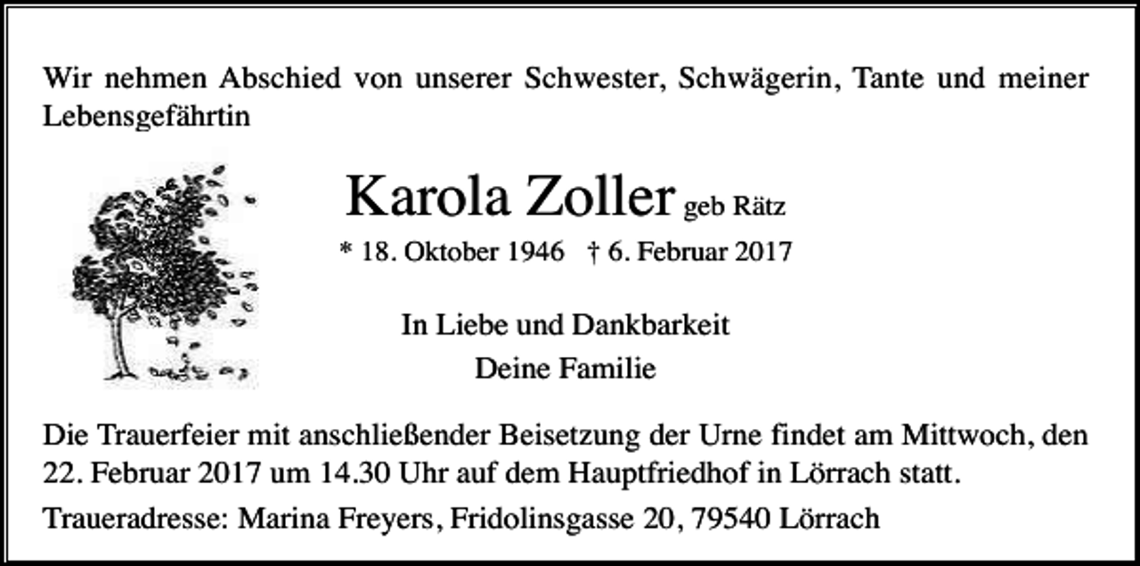 <p>Wir nehmen Abschied von unserer Schwester, Schwägerin, Tante und meiner<br />Lebensgefährtin</p><p>Karola Zoller geb Rätz<br />* 18. Oktober 1946 † 6. Februar 2017</p><p>In Liebe und Dankbarkeit<br />Deine Familie<br />Die Trauerfeier mit anschließender Beisetzung der Urne findet am Mittwoch, den<br />22. Februar 2017 um 14.30 Uhr auf dem Hauptfriedhof in Lörrach statt.<br />Traueradresse: Marina Freyers, Fridolinsgasse 20, 79540 Lörrach</p>