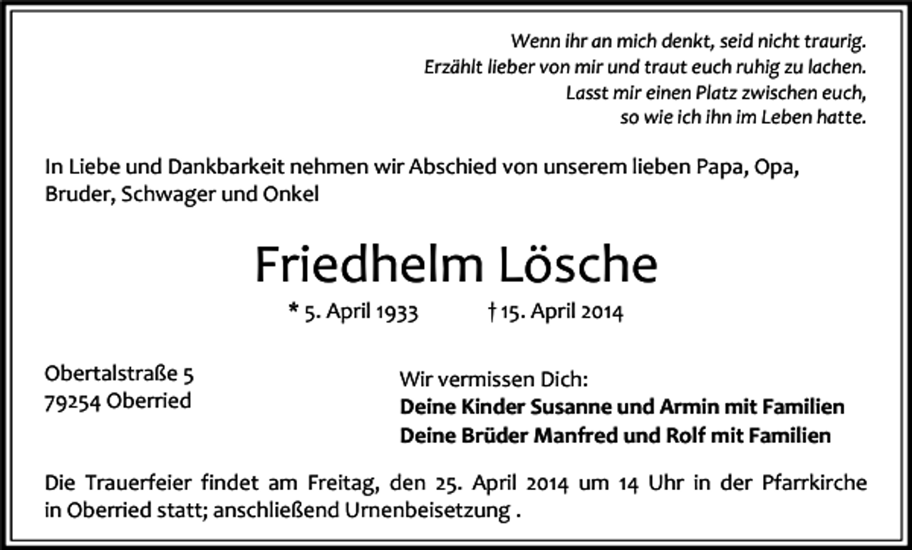 <p>Wenn ihr an mich denkt, seid nicht traurig.<br />Erzählt lieber von mir und traut euch ruhig zu lachen.<br />Lasst mir einen Platz zwischen euch,<br />so wie ich ihn im Leben hatte.</p><p>In Liebe und Dankbarkeit nehmen wir Abschied von unserem lieben Papa, Opa,<br />Bruder, Schwager und Onkel</p><p>Friedhelm Lösche<br />* 5. April 1933</p><p>Obertalstraße 5<br />79254 Oberried</p><p>† 15. April 2014</p><p>Wir vermissen Dich:<br />Deine Kinder Susanne und Armin mit Familien<br />Deine Brüder Manfred und Rolf mit Familien</p><p>Die Trauerfeier findet am Freitag, den 25. April 2014 um 14 Uhr in der Pfarrkirche<br />in Oberried statt; anschließend Urnenbeisetzung .</p>