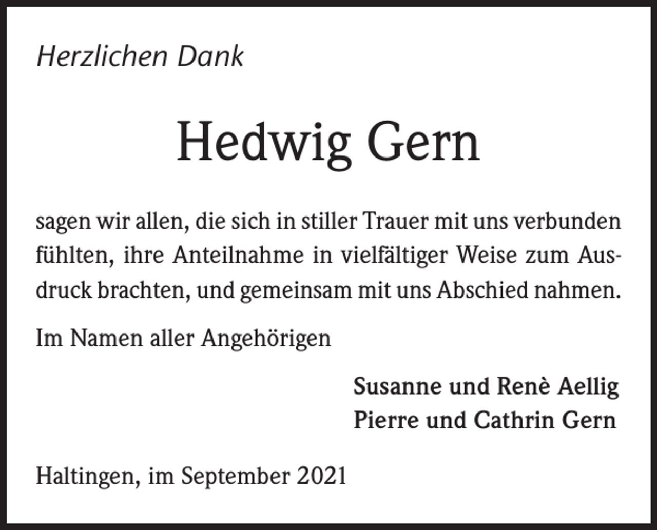 <p>Herzlichen Dank</p><p>Hedwig Gern<br />sagen wir allen, die sich in stiller Trauer mit uns verbunden<br />fühlten, ihre Anteilnahme in vielfältiger Weise zum Ausdruck brachten, und gemeinsam mit uns Abschied nahmen.<br />Im Namen aller Angehörigen<br />Susanne und Renè Aellig<br />Pierre und Cathrin Gern<br />Haltingen, im September 2021</p>