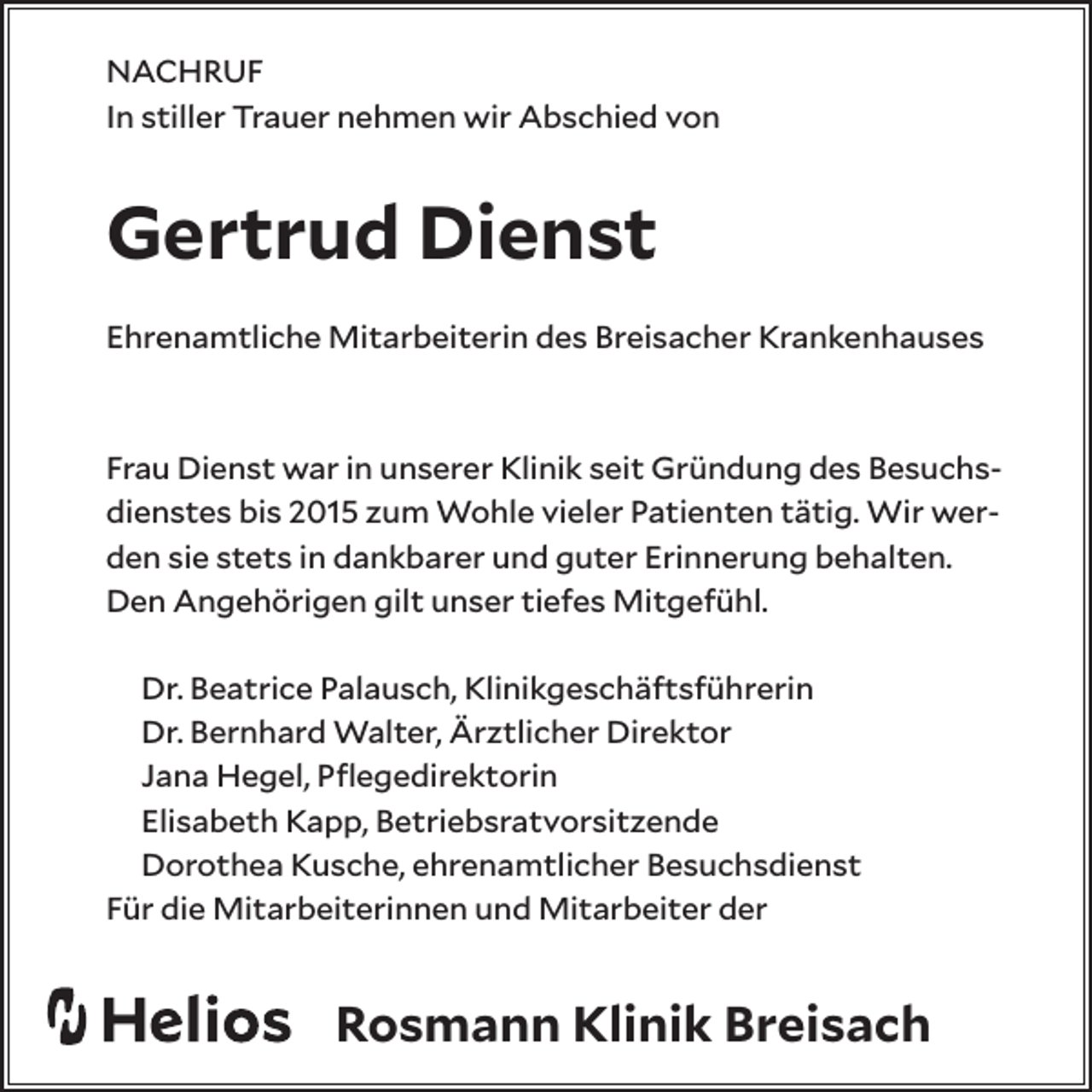 <p>NACHRUF<br />In stiller Trauer nehmen wir Abschied von</p><p>Gertrud Dienst<br />Ehrenamtliche Mitarbeiterin des Breisacher Krankenhauses</p><p>Frau Dienst war in unserer Klinik seit Gründung des Besuchsdienstes bis 2015 zum Wohle vieler Patienten tätig. Wir werden sie stets in dankbarer und guter Erinnerung behalten.<br />Den Angehörigen gilt unser tiefes Mitgefühl.<br />Dr. Beatrice Palausch, Klinikgeschäftsführerin<br />Dr. Bernhard Walter, Ärztlicher Direktor<br />Jana Hegel, Pflegedirektorin<br />Elisabeth Kapp, Betriebsratvorsitzende<br />Dorothea Kusche, ehrenamtlicher Besuchsdienst<br />Für die Mitarbeiterinnen und Mitarbeiter der</p><p>Rosmann Klinik Breisach</p>