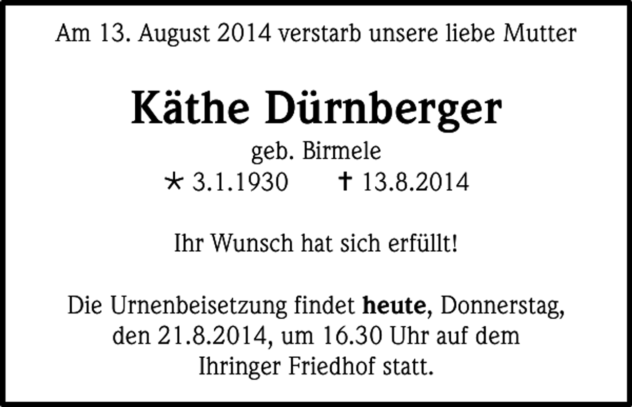 <p>Am 13. August 2014 verstarb unsere liebe Mutter</p><p>Käthe Dürnberger<br />geb. Birmele<br /> 3.1.1930<br /> 13.8.2014<br />Ihr Wunsch hat sich erfüllt!<br />Die Urnenbeisetzung findet heute, Donnerstag,<br />den 21.8.2014, um 16.30 Uhr auf dem<br />Ihringer Friedhof statt.</p>