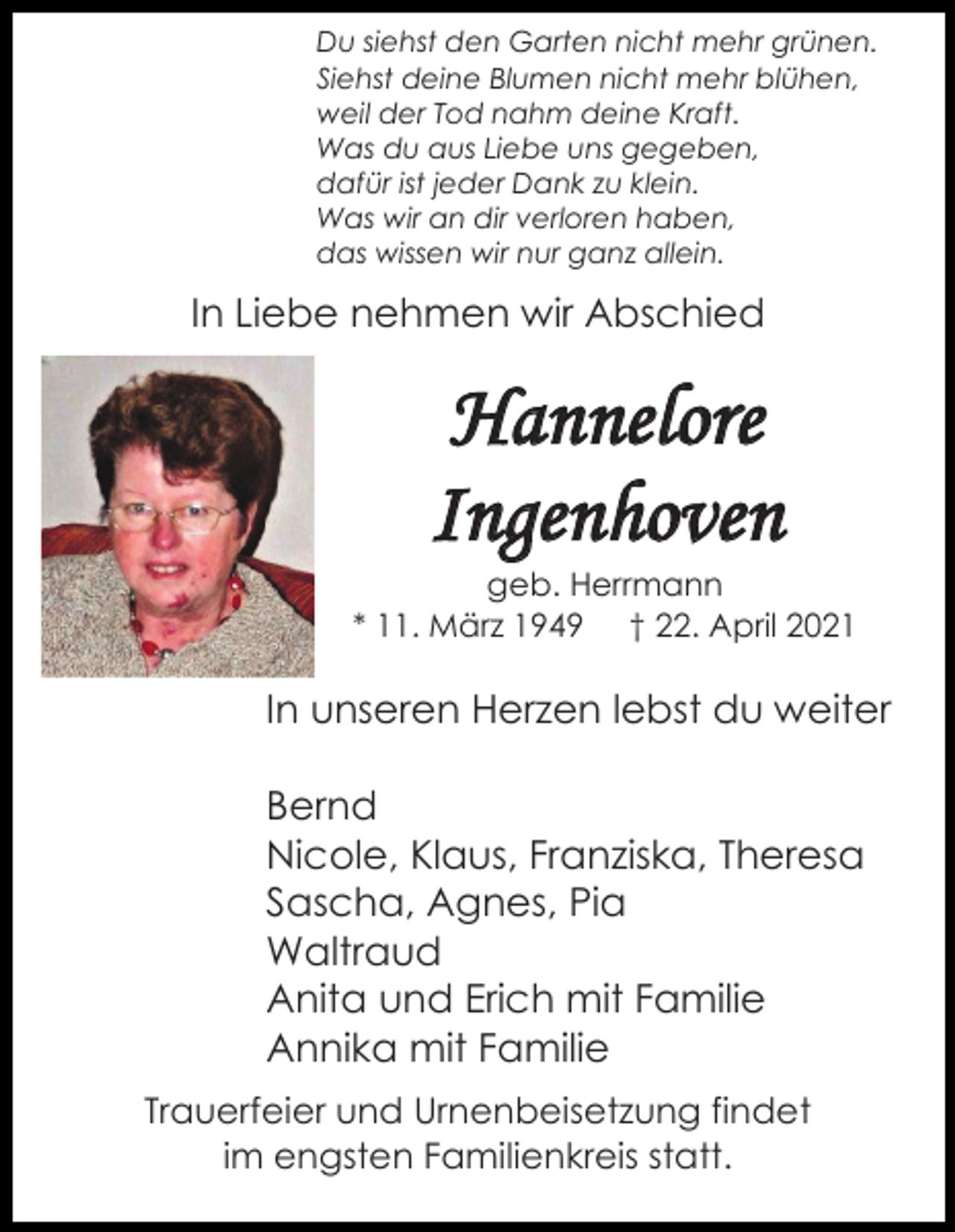<p>Du siehst den Garten nicht mehr grünen.<br />Siehst deine Blumen nicht mehr blühen,<br />weil der Tod nahm deine Kraft.<br />Was du aus Liebe uns gegeben,<br />dafür ist jeder Dank zu klein.<br />Was wir an dir verloren haben,<br />das wissen wir nur ganz allein.</p><p>In Liebe nehmen wir Abschied</p><p>Hannelore<br />Ingenhoven<br />geb. Herrmann<br />* 11. März 1949 † 22. April 2021</p><p>In unseren Herzen lebst du weiter<br />Bernd<br />Nicole, Klaus, Franziska, Theresa<br />Sascha, Agnes, Pia<br />Waltraud<br />Anita und Erich mit Familie<br />Annika mit Familie<br />Trauerfeier und Urnenbeisetzung findet<br />im engsten Familienkreis statt.</p>