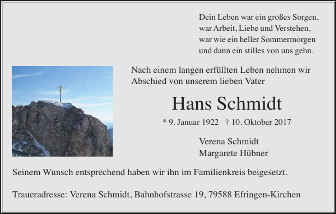 <p>Dein Leben war ein großes Sorgen,<br />war Arbeit, Liebe und Verstehen,<br />war wie ein heller Sommermorgen<br />und dann ein stilles von uns gehn.</p><p>Nach einem langen erfüllten Leben nehmen wir<br />Abschied von unserem lieben Vater</p><p>Hans Schmidt<br />* 9. Januar 1922 † 10. Oktober 2017</p><p>Verena Schmidt<br />Margarete Hübner<br />Seinem Wunsch entsprechend haben wir ihn im Familienkreis beigesetzt.<br />Traueradresse: Verena Schmidt, Bahnhofstrasse 19, 79588 Efringen-Kirchen</p>