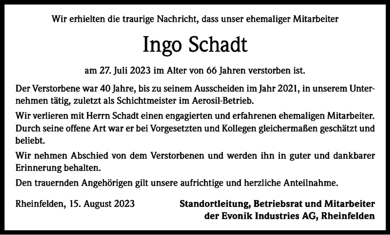 <p>Wir erhielten die traurige Nachricht, dass unser ehemaliger Mitarbeiter</p><p>Ingo Schadt<br />am 27. Juli 2023 im Alter von 66 Jahren verstorben ist.<br />Der Verstorbene war 40 Jahre, bis zu seinem Ausscheiden im Jahr 2021, in unserem Unternehmen tätig, zuletzt als Schichtmeister im Aerosil-Betrieb.<br />Wir verlieren mit Herrn Schadt einen engagierten und erfahrenen ehemaligen Mitarbeiter.<br />Durch seine offene Art war er bei Vorgesetzten und Kollegen gleichermaßen geschätzt und<br />beliebt.<br />Wir nehmen Abschied von dem Verstorbenen und werden ihn in guter und dankbarer<br />Erinnerung behalten.<br />Den trauernden Angehörigen gilt unsere aufrichtige und herzliche Anteilnahme.<br />Rheinfelden, 15. August 2023</p><p>Standortleitung, Betriebsrat und Mitarbeiter<br />der Evonik Industries AG, Rheinfelden</p>