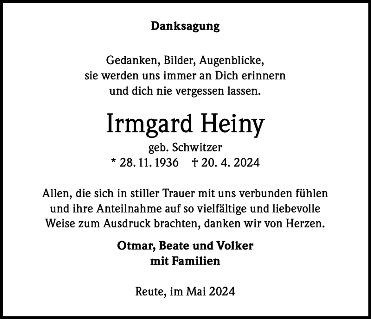 <p>Danksagung<br />Gedanken, Bilder, Augenblicke,<br />sie werden uns immer an Dich erinnern<br />und dich nie vergessen lassen.</p><p>Irmgard Heiny<br />geb. Schwitzer<br />* 28. 11. 1936 † 20. 4. 2024<br />Allen, die sich in stiller Trauer mit uns verbunden fühlen<br />und ihre Anteilnahme auf so vielfältige und liebevolle<br />Weise zum Ausdruck brachten, danken wir von Herzen.<br />Otmar, Beate und Volker<br />mit Familien<br />Reute, im Mai 2024</p>