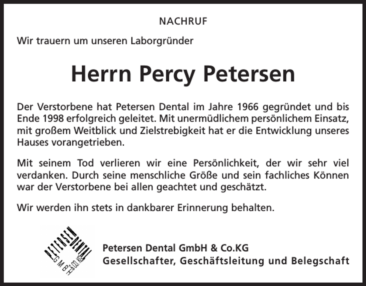 <p>NACHRUF<br />Wir trauern um unseren Laborgründer</p><p>Herrn Percy Petersen<br />Der Verstorbene hat Petersen Dental im Jahre 1966 gegründet und bis<br />Ende 1998 erfolgreich geleitet. Mit unermüdlichem persönlichem Einsatz,<br />mit großem Weitblick und Zielstrebigkeit hat er die Entwicklung unseres<br />Hauses vorangetrieben.<br />Mit seinem Tod verlieren wir eine Persönlichkeit, der wir sehr viel<br />­verdanken. Durch seine menschliche Größe und sein fachliches Können<br />war der Verstorbene bei allen geachtet und geschätzt.<br />Wir werden ihn stets in dankbarer Erinnerung behalten.</p><p>Petersen Dental GmbH &amp; Co.KG<br />Gesellschafter, Geschäftsleitung und Belegschaft</p>