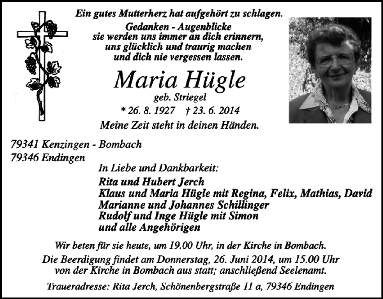 <p>Ein gutes Mutterherz hat aufgehört zu schlagen.<br />Gedanken - Augenblicke<br />sie werden uns immer an dich erinnern,<br />uns glücklich und traurig machen<br />und dich nie vergessen lassen.</p><p>Maria<br />Hügle<br />geb. Striegel<br />* 26. 8. 1927 † 23. 6. 2014</p><p>Meine Zeit steht in deinen Händen.<br />79341 Kenzingen - Bombach<br />79346 Endingen<br />In Liebe und Dankbarkeit:<br />Rita und Hubert Jerch<br />Klaus und Maria Hügle mit Regina, Felix, Mathias, David<br />Marianne und Johannes Schillinger<br />Rudolf und Inge Hügle mit Simon<br />und alle Angehörigen<br />Wir beten für sie heute, um 19.00 Uhr, in der Kirche in Bombach.<br />Die Beerdigung findet am Donnerstag, 26. Juni 2014, um 15.00 Uhr<br />von der Kirche in Bombach aus statt; anschließend Seelenamt.<br />Traueradresse: Rita Jerch, Schönenbergstraße 11 a, 79346 Endingen</p>