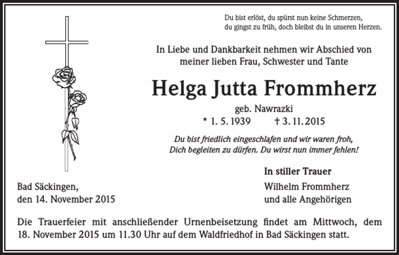 <p>Du bist erlöst, du spürst nun keine Schmerzen,<br />du gingst zu früh, doch bleibst du in unseren Herzen.</p><p>In Liebe und Dankbarkeit nehmen wir Abschied von<br />meiner lieben Frau, Schwester und Tante</p><p>Helga Jutta Frommherz<br />geb. Nawrazki<br />* 1. 5. 1939<br />† 3. 11. 2015<br />Du bist friedlich eingeschlafen und wir waren froh,<br />Dich begleiten zu dürfen. Du wirst nun immer fehlen!</p><p>Bad Säckingen,<br />den 14. November 2015</p><p>In stiller Trauer<br />Wilhelm Frommherz<br />und alle Angehörigen</p><p>Die Trauerfeier mit anschließender Urnenbeisetzung findet am Mittwoch, dem<br />18. November 2015 um 11.30 Uhr auf dem Waldfriedhof in Bad Säckingen statt.</p>