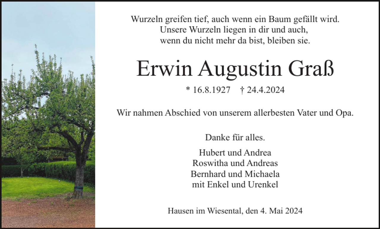 <p>Wurzeln greifen tief, auch wenn ein Baum gefällt wird.<br />Unsere Wurzeln liegen in dir und auch,<br />wenn du nicht mehr da bist, bleiben sie.</p><p>Erwin Augustin Graß<br />* 16.8.1927</p><p>† 24.4.2024</p><p>Wir nahmen Abschied von unserem allerbesten Vater und Opa.<br />Danke für alles.<br />Hubert und Andrea<br />Roswitha und Andreas<br />Bernhard und Michaela<br />mit Enkel und Urenkel<br />Hausen im Wiesental, den 4. Mai 2024</p>