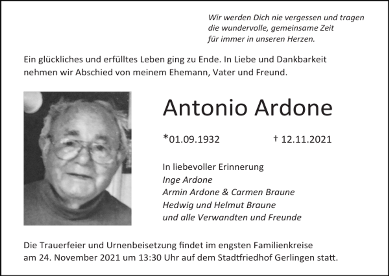 <p>Wir werden Dich nie vergessen und tragen<br />die wundervolle, gemeinsame Zeit<br />für immer in unseren Herzen.</p><p>Ein glückliches und erfülltes Leben ging zu Ende. In Liebe und Dankbarkeit<br />nehmen wir Abschied von meinem Ehemann, Vater und Freund.</p><p>Antonio Ardone<br />*01.09.1932 † 12.11.2021<br />In liebevoller Erinnerung<br />Inge Ardone<br />Armin Ardone &amp; Carmen Braune<br />Hedwig und Helmut Braune<br />und alle Verwandten und Freunde<br />Die Trauerfeier und Urnenbeisetzung ﬁndet im engsten Familienkreise<br />am 24. November 2021 um 13:30 Uhr auf dem StadOriedhof Gerlingen staQ.</p>