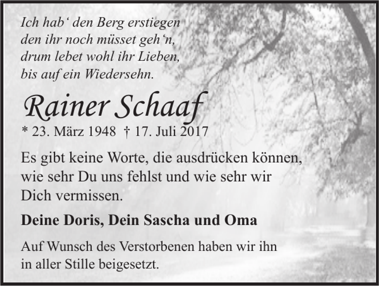 <p>I c h hab‘<br />Ich<br />h a b‘ den<br />d e n Berg<br />B er g erstiegen<br />ersti e g e n<br />dden<br />e n iihr<br />hr nnoch<br />o c h müsset<br />m üss et ggeh‘n,<br />e h‘ n,<br />drum<br />dr<br />u m llebet<br />e b et wohl<br />w o hl iihr<br />hr Lieben,<br />Li e b e n,<br />bis aauf<br />bis<br />uf ei<br />ein<br />n Wiedersehn.<br />Wi e d ers e h n.</p><p>RRainer<br />ai ner ScSchaaf<br />h a af</p><p>** 223.<br />3. März<br />M är z 11948<br />9 4 8 †† 117.<br />7. JJuli<br />uli 22</p><p>Es gigibt<br />Es<br />bt kkeine<br />ei n e Worte,<br />W ort e, didie<br />e aausdrücken<br />us dr ü c k e n kkönnen,<br />ö n n e n,<br />wi<br />e s sehr<br />e hr DDu<br />u uuns<br />ns f fehlst<br />e hlst uund<br />n d wi<br />e s sehr<br />e hr wir<br />wie<br />wie<br />wir<br />Dich<br />Di<br />c h vvermissen.<br />er miss e n.<br />DDeine<br />ei n e DDoris,<br />o ris, DDein<br />ei n SSascha<br />as c h a uund<br />n d Oma<br />O ma<br />A uf Wunsch<br />Auf<br />W u ns c h ddes<br />es Verst<br />Verstorbenen<br />or b e n e n hhaben<br />a b e n wir<br />wiri ihn<br />hn<br />iinn aller<br />all er Stille<br />Still e beigesetzt.<br />b ei g es et zt.</p>