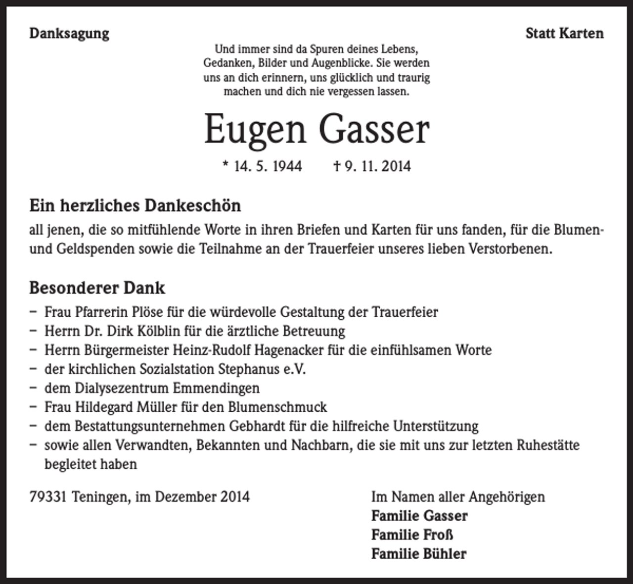 <p>Danksagung</p><p>Und immer sind da Spuren deines Lebens,<br />Gedanken, Bilder und Augenblicke. Sie werden<br />uns an dich erinnern, uns glücklich und traurig<br />machen und dich nie vergessen lassen.</p><p>Statt Karten</p><p>Eugen Gasser<br />* 14. 5. 1944 † 9. 11. 2014</p><p>Ein herzliches Dankeschön<br />all jenen, die so mitfühlende Worte in ihren Briefen und Karten für uns fanden, für die Blumenund Geldspenden sowie die Teilnahme an der Trauerfeier unseres lieben Verstorbenen.</p><p>Besonderer Dank<br />– Frau Pfarrerin Plöse für die würdevolle Gestaltung der Trauerfeier<br />– Herrn Dr. Dirk Kölblin für die ärztliche Betreuung<br />– Herrn Bürgermeister Heinz-Rudolf Hagenacker für die einfühlsamen Worte<br />– der kirchlichen Sozialstation Stephanus e.V.<br />– dem Dialysezentrum Emmendingen<br />– Frau Hildegard Müller für den Blumenschmuck<br />– dem Bestattungsunternehmen Gebhardt für die hilfreiche Unterstützung<br />– sowie allen Verwandten, Bekannten und Nachbarn, die sie mit uns zur letzten Ruhestätte<br />begleitet haben<br />79331 Teningen, im Dezember 2014 Im Namen aller Angehörigen<br />Familie Gasser<br />Familie Froß<br />Familie Bühler</p>