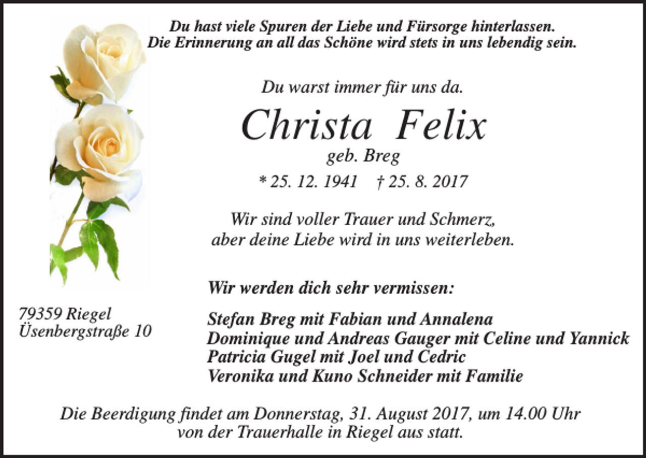 <p>Du hast viele Spuren der Liebe und Fürsorge hinterlassen.<br />Die Erinnerung an all das Schöne wird stets in uns lebendig sein.</p><p>Du warst immer für uns da.</p><p>Christa Felix<br />geb. Breg</p><p>* 25. 12. 1941 † 25. 8. 2017</p><p>Wir sind voller Trauer und Schmerz,<br />aber deine Liebe wird in uns weiterleben.<br />Wir werden dich sehr vermissen:<br />79359 Riegel<br />Üsenbergstraße 10</p><p>Stefan Breg mit Fabian und Annalena<br />Dominique und Andreas Gauger mit Celine und Yannick<br />Patricia Gugel mit Joel und Cedric<br />Veronika und Kuno Schneider mit Familie</p><p>Die Beerdigung findet am Donnerstag, 31. August 2017, um 14.00 Uhr<br />von der Trauerhalle in Riegel aus statt.</p>