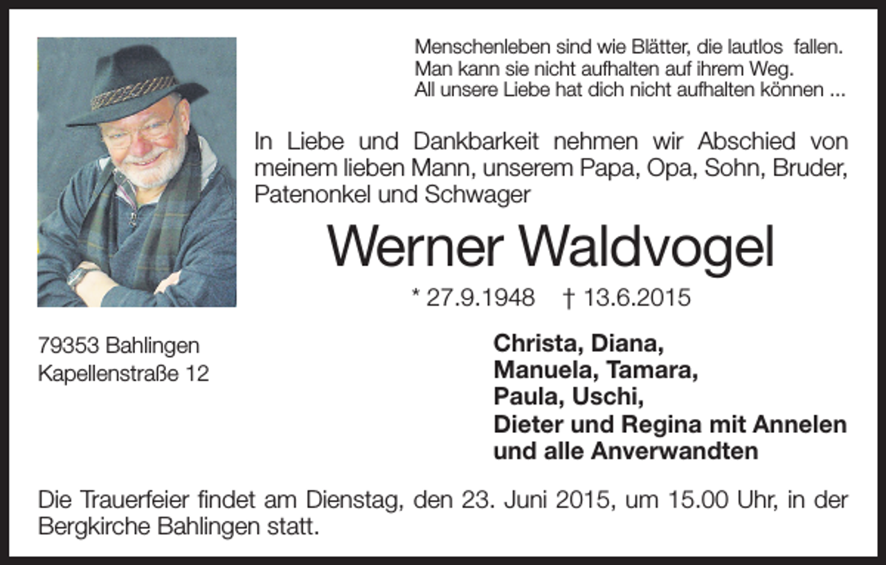 <p>Menschenleben sind wie Blätter, die lautlos fallen.<br />Man kann sie nicht aufhalten auf ihrem Weg.<br />All unsere Liebe hat dich nicht aufhalten können ...</p><p>In Liebe und Dankbarkeit nehmen wir Abschied von<br />meinem lieben Mann, unserem Papa, Opa, Sohn, Bruder,<br />Patenonkel und Schwager</p><p>Werner Waldvogel<br />* 27.9.1948<br />79353 Bahlingen<br />Kapellenstraße 12</p><p>† 13.6.2015</p><p>Christa, Diana,<br />Manuela, Tamara,<br />Paula, Uschi,<br />Dieter und Regina mit Annelen<br />und alle Anverwandten</p><p>Die Trauerfeier findet am Dienstag, den 23. Juni 2015, um 15.00 Uhr, in der<br />Bergkirche Bahlingen statt.</p>
