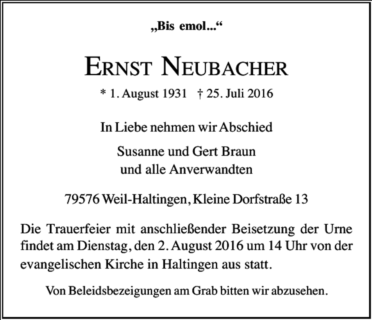 <p>„Bis emol...“</p><p>ERNST NEUBACHER<br />* 1. August 1931 † 25. Juli 2016</p><p>In Liebe nehmen wir Abschied<br />Susanne und Gert Braun<br />und alle Anverwandten<br />79576 Weil-Haltingen, Kleine Dorfstraße 13<br />Die Trauerfeier mit anschließender Beisetzung der Urne<br />findet am Dienstag, den 2. August 2016 um 14 Uhr von der<br />evangelischen Kirche in Haltingen aus statt.<br />Von Beleidsbezeigungen am Grab bitten wir abzusehen.</p>