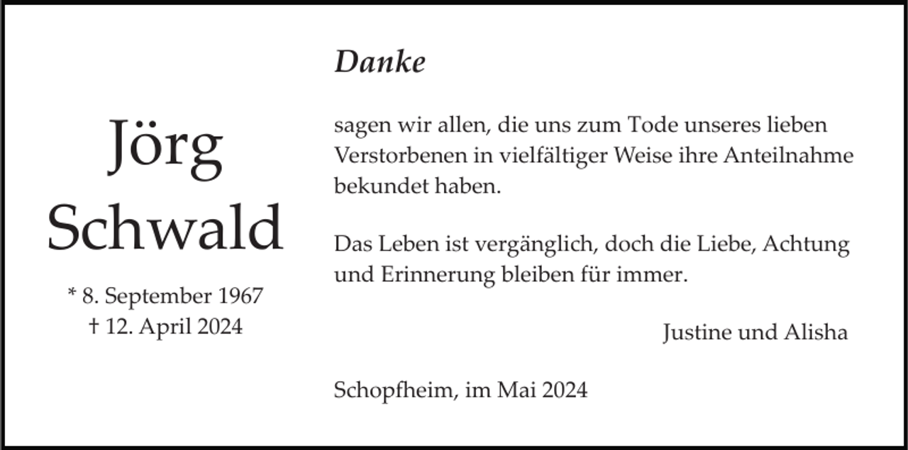 <p>Danke</p><p>Jörg<br />Schwald<br />* 8. September 1967<br />† 12. April 2024</p><p>sagen wir allen, die uns zum Tode unseres lieben<br />Verstorbenen in vielfältiger Weise ihre Anteilnahme<br />bekundet haben.<br />Das Leben ist vergänglich, doch die Liebe, Achtung<br />und Erinnerung bleiben für immer.<br />Justine und Alisha<br />Schopfheim, im Mai 2024</p>