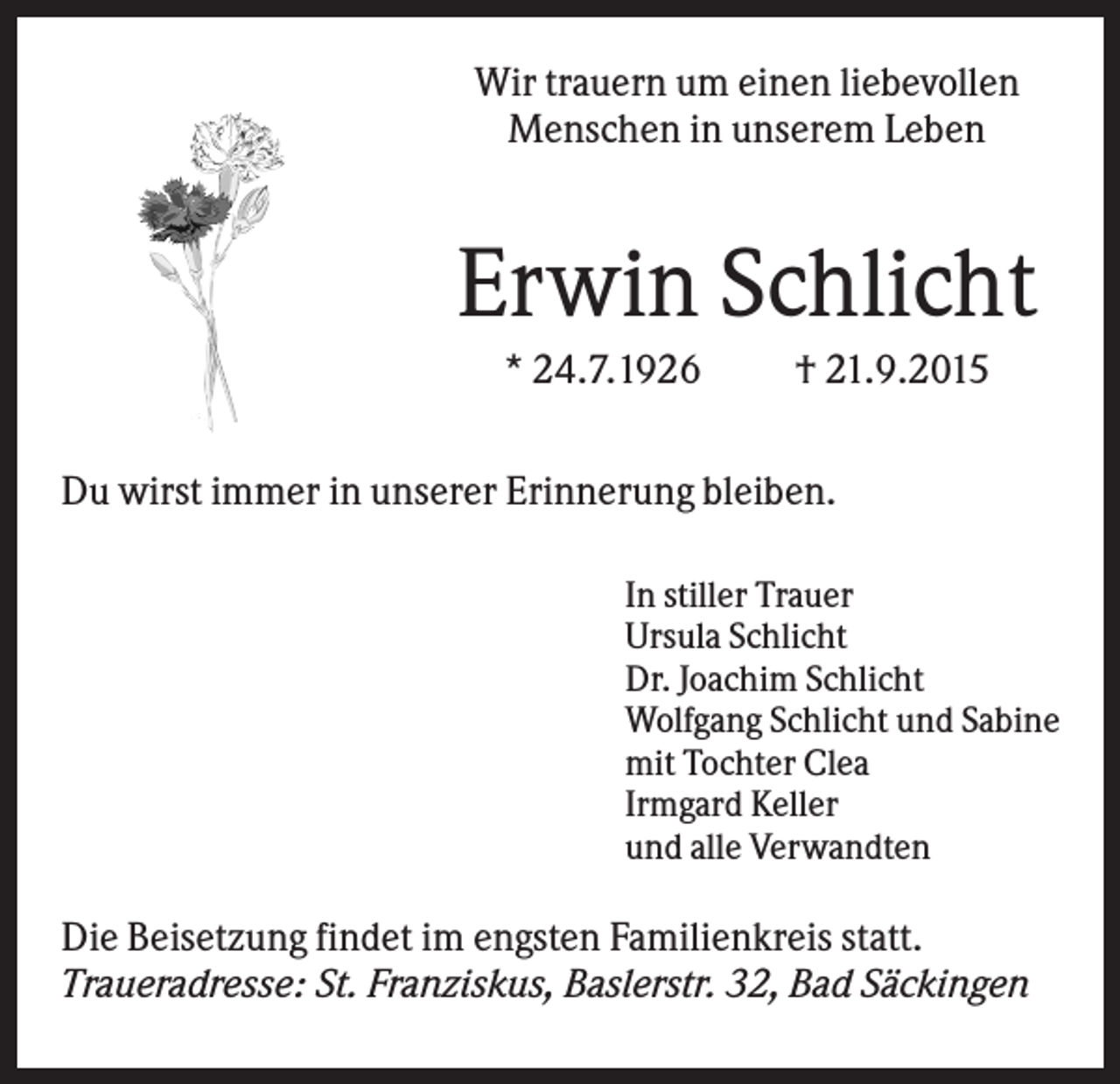 <p>Wir trauern um einen liebevollen<br />Menschen in unserem Leben</p><p>Erwin Schlicht<br />* 24.7.1926</p><p>† 21.9.2015</p><p>Du wirst immer in unserer Erinnerung bleiben.<br />In stiller Trauer<br />Ursula Schlicht<br />Dr. Joachim Schlicht<br />Wolfgang Schlicht und Sabine<br />mit Tochter Clea<br />Irmgard Keller<br />und alle Verwandten</p><p>Die Beisetzung findet im engsten Familienkreis statt.<br />Traueradresse: St. Franziskus, Baslerstr. 32, Bad Säckingen</p>