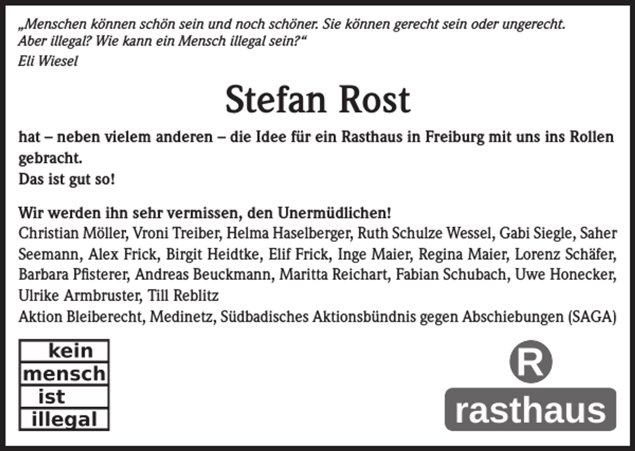 <p>„Menschen können schön sein und noch schöner. Sie können gerecht sein oder ungerecht.<br />Aber illegal? Wie kann ein Mensch illegal sein?“<br />Eli Wiesel</p><p>Stefan Rost<br />hat – neben vielem anderen – die Idee für ein Rasthaus in Freiburg mit uns ins Rollen<br />gebracht.<br />Das ist gut so!<br />Wir werden ihn sehr vermissen, den Unermüdlichen!<br />Christian Möller, Vroni Treiber, Helma Haselberger, Ruth Schulze Wessel, Gabi Siegle, Saher<br />Seemann, Alex Frick, Birgit Heidtke, Elif Frick, Inge Maier, Regina Maier, Lorenz Schäfer,<br />Barbara Pfisterer, Andreas Beuckmann, Maritta Reichart, Fabian Schubach, Uwe Honecker,<br />Ulrike Armbruster, Till Reblitz<br />Aktion Bleiberecht, Medinetz, Südbadisches Aktionsbündnis gegen Abschiebungen (SAGA)</p>