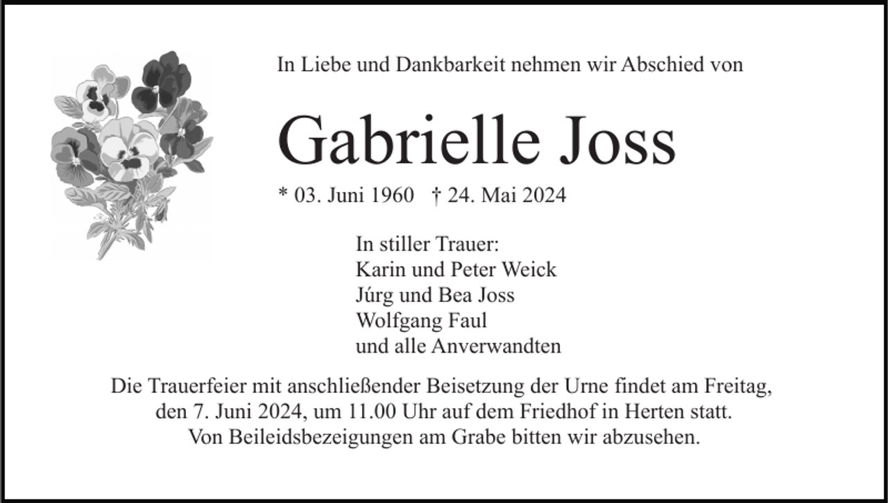 <p>In Liebe und Dankbarkeit nehmen wir Abschied von</p><p>Gabrielle Joss<br />* 03. Juni 1960 † 24. Mai 2024<br />In stiller Trauer:<br />Karin und Peter Weick<br />Júrg und Bea Joss<br />Wolfgang Faul<br />und alle Anverwandten<br />Die Trauerfeier mit anschließender Beisetzung der Urne findet am Freitag,<br />den 7. Juni 2024, um 11.00 Uhr auf dem Friedhof in Herten statt.<br />Von Beileidsbezeigungen am Grabe bitten wir abzusehen.</p>