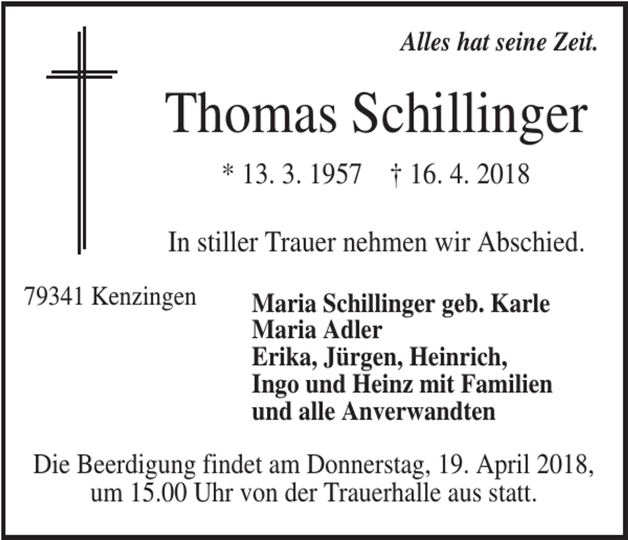 <p>Alles hat seine Zeit.</p><p>Thomas Schillinger<br />* 13. 3. 1957 † 16. 4. 2018<br />In stiller Trauer nehmen wir Abschied.<br />79341 Kenzingen</p><p>Maria Schillinger geb. Karle<br />Maria Adler<br />Erika, Jürgen, Heinrich,<br />Ingo und Heinz mit Familien<br />und alle Anverwandten</p><p>Die Beerdigung findet am Donnerstag, 19. April 2018,<br />um 15.00 Uhr von der Trauerhalle aus statt.</p>